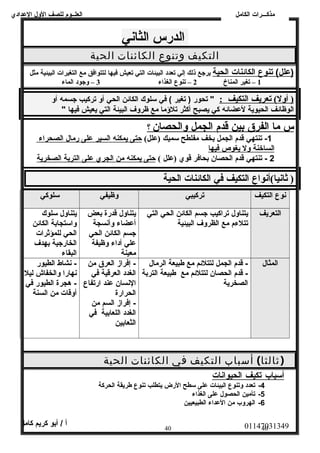 العلــوم للصف الولل العددادي 
الدرس الثاني 
التكيف وتنوع الكائنات الحية 
مذكـــرات الكامل 
(عدلل) تنوع ا لكائنات ا لحية يرجع ذلك إلي تعدد البيئات التي تعيش فيها لتتوافق مع التغيرات البيئية مثل 
1 – تغير المناخ 2 – تنوع الغذاء 3 – وجود الماء 
( أول)  تعريف ا لتكيف : " تحور ( تغير ) في سلوك الكائن الحي أول تركيب جسمه أول 
الوظائف الحيوية لعدضائه كي يصبح أكثر تلؤمما مع ظرولف البيئة التي يعيش فيها " 
س م ا ا لفرق بين قدم ا لجمل والحصان ؟ 
-1 تنتهي قدم الجمل بخف مفلطح سميك (علل)  حتى ي مكنه ا لسير عدلى رمال ا لصحراء 
ا لساخنة ولل ي غوص فيه ا 
2 - تنتهي قدم الحصان بحافر قوي (علل )  حتى ي مكنه من ا لجري عدلى ا لتربة ا لصخرية 
( ثانيا) أنواع التكيف في الكائنات الحية 
نوع التكيف تركيبي ولظيفي سلوكي 
التعريف يتناولل تراكيب جسم الكائن الحي التي 
تتلءم مع الظرولف البيئية 
يتناولل قدرة بعض 
أعدضاء ولأنسجة 
جسم الكائن الحي 
عدلي أداء ولظيفة 
معينة 
يتناولل سلوك 
ولاستجابة الكائن 
الحي للمؤثرات 
الخارجية بهدف 
البقاء 
المثال - قدم الجمل لتتلئم مع طبيعة الرمال 
- قدم الحصان لتتلئم مع طبيعة التربة 
الصخرية 
- إفراز العرق من 
الغدد العرقية في 
النسان عدند ارتفاع 
الحرارة 
- إفراز السم من 
الغدد اللعابية في 
الثعابين 
- نشاط الطيور 
نهارا ولالخفاش ليل 
- هجرة الطيور في 
أولقات من السنة 
(ثالثا) أسباب التكيف في الكائنات الحية 
أ سباب تكيف ا لحيوانات 
-4 تعدد ولتنوع البيئات عدلى سطح الرض يتطلب تنوع طريقة الحركة 
-5 تأمين الحصول عدلى الغذاء 
-6 الهرولب من العدداء الطبيعيين 
01147031349 أ / أبو كريم كامل 
40 40 
 