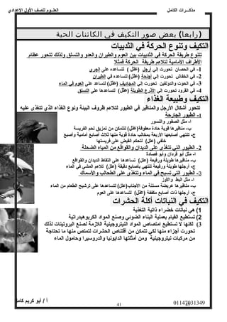 العلــوم للصف الولل العددادي 
مذكـــرات الكامل 
(رابعا) بعض صور التكيف في الكائنات الحية 
التكيف وتنوع الحركة في الثدييات 
ت تنوع طريقة ا لحركة في ا لثدييات ب ين ا لعوم ولالطيران ولالعدول ولالتسلق وللذلك ت تحور عدظام 
ا لطراف ا لمامية ل تلءم طريقة ا لحركة فمثل 
-1 في الحصان تحورت إلي أرجل (عدلل ) لتساعدده عدلى الجري 
-2 في الخفاش تحورت إلي أجنحة (عدلل) لتساعدده في الطيران 
-3 في الحوت والدولفين تحورت إلي المجاديف (عدلل) لتساعدد عدلى ا لعوم في ا لماء 
-4 في القرود تحورت إلي ا لذرع ا لطويلة (عدلل) لتساعددها عدلى التسلق 
التكيف وطبيعة الغذاء 
تتحور أشكال الرجل ولالمناقير في الطيور لتلءم ظرولف البيئة ولنوع الغذاء الذي تتغذى عدليه 
1 - الطيور ا لجارحة 
ا- مثل الصقور والنسور 
ب- مناقيرها قوية حادة معقوفة(عدلل) لتتمكن من تمزيق لحم الفريسة 
ج- تنتهي أصابعها الربعة بمخالب حادة قوية منها ثلث  أصابع أمامية ولأصبع 
خلفي (عدلل) لتحكم القبض عدلى فريستها 
2 - الطيور التي تتغذى على الديدان والقواقع من المياه الضحلة 
ا- مثل أبو قردان وأبو فصادة 
ب- مناقيرها طويلة ولرفيعة (عدلل) تساعددها عدلى التقاط الديدان ولالقواقع 
ج- أرجلها طويلة ولرفيعة تنتهي بأصابع دقيقة (عدلل) تلءم المشي في الماء 
3 - الطيور التي تسبح في الماء وتتغذى على الطحالب والسماك 
ا- مثل البط والوز 
ب- مناقيرها عدريضة مسننة من الجناب(عدلل) لتساعددها عدلى ترشيح الطعام من الماء 
ج- أرجلها ذات أصابع مكففة (عدلل) لتساعددها عدلى العوم 
التكيف في النباتات أكلة الحشرات 
1) هي نباتات خضراء ذاتية التغذية 
2) تستطيع القيام بعملية البناء الضوئي ولصنع المواد الكربوهيدراتية 
3)  لكنها ل تستطيع امتصاص المواد النيترولجينية اللزمة لصنع البرولتينات لذلك 
تحورت أجزاء منها لكي تتمكن من أقتناص الحشرات لتمتص منها ما تحتاجة 
من مركبات نيترولجينية ولمن أمثلتها الدايونيا والدروسيرا وحامول الماء 
01147031349 أ / أبو كريم كامل 
41 41 
 
