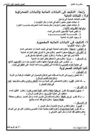 العلــوم للصف الولل العددادي 
مذكـــرات الكامل 
رابعا-  التكيف في النباتات المائية والنباتات الصحراوية 
أولل : النباتات المائية 
تنقسم النباتات المائية إلي نوعين 
-1 نباتات تعيش مغمورة كليا في الماء ( مثل اليلوديا )  
-2 نباتات تعيش مغمورة جزئيا ( مثل ياسنت الماء المعروف بأسم ورد النيل )  
وتواجه الظروف التية : 
-1 نقص كمية الكسجين الذائب في الماء 
2 - قلـــــــــــــــة الضــــــــــــــــــــــــوء 
-3 وجود التيارات المائية 
- 1 التكيف في النباتات المائية المغمورة 
مثل : نبات اليلوديا 
1 - ا لجذور : ضعيفة (علل)  لعدم الحاجة إليها في تثبيت النبات أو امتصاص الماء 
2 - ا لوراق : شريطية صغيرة الحجم (علل)  حتى ل تتمزق بفعل التيارات المائية 
كذلك ليس لها عنق ( جالسة )  (علل)  ليكون اتصالها بالساق قوي 
3 - ا لســاق : ا- مرنـة (علل)  حتى ل تتحطم بفعل التيارات المائية 
ب- تحتوي على غرف هوائية داخلها (علل)  لتخزين جزء من الكسجين الناتج 
في عملية البناء الضوئي وإستخدامه في التنفس ومساعدة النبات على الطفو في الماء . 
ثانيا النباتات الصحراولية 
-1 الجــذور : - 
أ- قد تتعمق رأسيـــا في التربة لمسافات كبيرة(علل)  للوصول إلى الطبقات الرطبة من التربة 
( مثل نبات قصب ا لرمال )  
ب - قد تنتشر أفقيـــا (علل)  لمتصاص أكبر كمية من ماء المطار والندى وتقوم بتخزينها (كما 
في نبات ا لصبار )  
-2 الوراق : - 
أ- صغيرة الحجم وقد تكون شريطية ملتفة والثغور قليلة العدد وغائرة (علل)  لتقليل الماء 
المفقود في عملية النتــــــح ( مثل قصب الرمال )  
ب- أو قد تكون أوراق غليظة (علل)  لتستخدم في تخزين الماء ( مثل الصبار )  وتكون محاطة 
بطبقة شمعية (علل)  لمنع فقد الماء بالنتح 
-3 الســـاق : - 
ا- قصيرة (علل)  لتفادي الرياح الشديدة ( مثل الصبار )  
ب- قد تكون غنية بالبلستيدات (علل)  للقيام بعملية البناء الضوئي وتختزل الوراق إلى أشواك 
(علل)  لتقليل فقد الماء ( مثل التين ألشوكي )  
5 
01147031349 أ / أبو كريم كامل 
45 45 
 