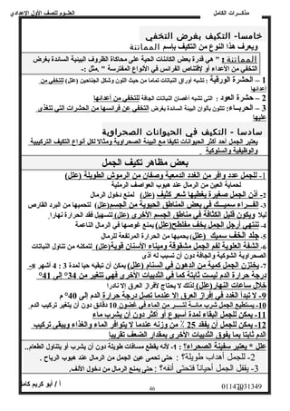 العلــوم للصف الولل العددادي 
مذكـــرات الكامل 
خامسا-  التكيف بغرض التخفي 
ويعرف هذا النوع من التكيف بإسم المماتنة 
المماتنة : " هي قدرة بعض الكائنات الحية على محاكاة الظروف البيئية السائدة بغرض 
التخفي من العداء أو لقتناص الفرائس في النواع المفترسة " .مثل :- 
1 – الحشرة الورقية : تشبه أوراق النباتات تماما من حيث اللون وشكل الجناحين (علل)  للتخفي من 
أعدائها 
2 – حشرة العود : التي تشبه أغصان النباتات الجافة للتخفي من أعدائها 
3 – الحربــاء: تتلون بألوان البيئة السائدة بغرض التخفي عن فرائسها من الحشرات التي تتغذى 
عليها 
سادسا -  التكيف في الحيوانات الصحراوية 
يعتبر ا لجمل أحد أكثر الحيوانات تكيفا مع البيئة الصحراوية ومثال لكل أنواع التكيف ا لتركيبية 
والوظيفية والسلوكية 
بعض مظاهر تكيف الجمل 
1 - للجمل عدد وافر من ا لغدد ا لدمعية وصفان من ا لرموش ا لطويلة (علل)  
لحماية العين من الرمال عند هبوب العواصف الرملية 
2 - أ ذن ا لجمل صغيرة يغطيه ا شعر كثيف (علل)  لمنع دخول الرمال 
-3 ا لفـــراء سميـــك في بعض المناطق الحيوية من الجسم (علل )  لتحميها من البرد القارص 
ليل ويكون قليل ا لكثافة في مناطق الجسم الخرى (علل)  لتسهيل فقد الحرارة نهارا 
-4 تنتهي أرجل الجمل بخف مفلطح (علل)  يمنع غوصها في الرمال الناعمة 
-5 جلد ا لخف سميك (علل )  يحميها من الحرارة المرتفعة للرمال 
-6 ا لشفة ا لعلوية ل فم الجمل مشقوقة وميناء السنان قوية (علل)  لتمكنه من تناول النباتات 
الصحراوية الشوكية والجافة دون أن تسبب له أذى 
- 4 أشهر 8 : -7 يختزن الجمل كمية من ا لدهون في ا لسنام (علل)  يمكن أن تبقيه حيا لمدة 3 
° درجة حرارة ا لدم ليست ثابتة كما في الثدييات الخرى فهي تتغير من 34 ° إلى 41 
خلل ساعات النهار(علل)  لذلك ل يحتاج لفراز العرق إل نادرا 
-9 ل تبدأ الغدد في إفراز العرق إل عندما تصل درجة حرارة الدم إلى 40 ° م 
10 - يستطيع الجمل شرب مائــة ل تـــــر من الماء في غضون 10 دقائق دون أن يتغير تركيب الدم 
11 - يمكن للجمل البقاء ل مدة أ سبوع أ و أ كثر دون أن يشرب ماء 
12 - يمكن للجمل أ ن يفقد 25 ٪ من وزنه عندما ل يتوافر الماء والغذاء ويبقى تركيب 
الدم ثابتا بما يفوق الثدييات الخرى بمقدار الضعف تقريبا 
علل * يعتبر سفينة الصحراء؟ : 1- لنه يقطع مسافات طويلة دولن أن يشرب أول يتناولل الطعام.. 
-2 للجمل أهداب طويلة؟ : حتى تحمى عدين الجمل من الرمال عدند هبوب الرياح . 
-3 يقفل الجمل أحياناً  فتحتى أنفه؟ : حتى يمنع الرمال من دخول النف. 
01147031349 أ / أبو كريم كامل 
46 46 
 