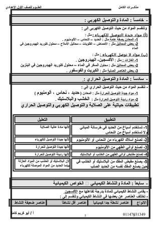 العلــوم للصف الولل العددادي 
مذكـــرات الكامل 
- خامساً:  : المادة والتوصيل الكهربي : 
ولتنقسم المواد من حيث التوصيل الكهربى إلى : 
(أ) مواد جيدة ا لتوصيل ل لكهرباء : مثل : 
1 - المعادن ب صفة عدامة مثل : الحديد – النحاس – اللومنيوم . 
2 - بعض ا لمحاليل مثل : الحماض – القلويات – محاليل الملح  – محلول كلوريد الهيدرولجين في 
الماء 
(ب) مواد ل توصل ا لكهرباء : مثل : 
1 - الغازات : مثل : الكسجين- الهيدروجين . 
2 - بعض ا لمحاليل مثل : محلول السكر في الماء – محلول كلوريد الهيدروجين في البنزين 
3 - بعض ا لعناصر ا لصلبة مثل : الكبريت والفوسفور . 
- سادساً:  : المادة والتوصيل الحراري : 
- تنقسم المواد من حيث التوصيل الحراري إلى : 
1 - مواد جيدة ا لتوصيل ل لحرارة مثل : المعادن ( حديد ، نحاس ، ألومنيوم ) 
2 - مواد رديئة ا لتوصيل ل لحرارة مثل : الخشب والبلستيك . 
تطبيقات حياتية على الصلبة والتوصيل الكهربي والتوصيل الحراري 
التطبيق التعليل 
-1 تستخدم أسياخ من الحديد في خرسانصة المبانصي 
ولل تستخدم أسياخ من النحاس 
لنصها مادة عدالية الصلبة 
-2 تصنع أسلك الكهرباء من النحاس أول اللومنيوم لنصها جيدة التوصيل للكهرباء 
-3 تصنع أولانصي الطهي من اللومنيوم لنصها جيدة التوصيل للحرارة 
-4 تصنع مقابض أولانصي الطهي من الخشب أول البلستيك لنصها رديئة التوصيل للحرارة 
-5 يصنع مقبض المفك من البلستيك أول الخشب في 
حين يصنع المفك نصفسه من الحديد الصلب 
لن البلستيك أول الخشب من المواد العازلة 
بينما الحديد من المواد الموصلة للكهرباء 
الخواص الكيميائية  - سابعاً:  : المادة والنشاط الكيميائي 
- يقاس النشاط الكيميائي للمادة بدرجة تفاعدلها مع ا لكسجين 
- تختلف العناصر عدن بعضها في النشاط الكيميائي ولتنقسم إلى : 
النصواع عناصر نشطة جدا كيميائياً:  عناصر أقل نشاطاً:  عناصر ضعيفة النشاط 
01147031349 أ / أبو كريم كامل 
5 5 
 