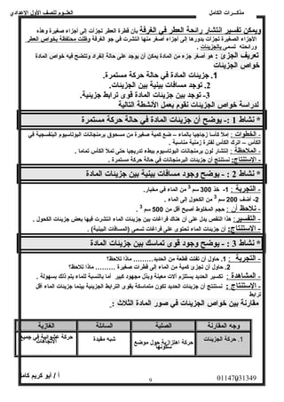 العلــوم للصف الولل العددادي 
مذكـــرات الكامل 
وليمكن ت فسير ا نصتشار رائحة ا لعطر في ا لغرفة بأن قطرة العطر تجزأت إلى أجزاء صغيرة ولهذه 
الجزاء الصغيرة تجزأت بدولرها إلى أجزاء أصغر منها انصتشرت في جو الغرفة ولظلت محتفظة ب خواص ا لعطر 
ولرائحته تسمى ب الجزيئات . 
تعريف الجزئ : هو أصغر جزء من المادة يمكن أن يوجد عدلى حالة إنصفراد ولتتضح فيه خواص المادة 
خواص الجزيئات 
1. جزيئات المادة في حالة حركة مستمرة. 
2. توجد مسافات بينية بين الجزيئات. 
-3 توجد بين جزيئات المادة قوى ترابط جزيئية. 
لدراسة خواص الجزيئات نقوم بعمل النشطة التالية 
* نشاط 1 :- يوضح أن جزيئات المادة في حالة حركة مستمرة 
- ا لخطوات : إمل كأسا زجاجيا بالماء – ضع كمية صغيرة من مسحوق برمنجانصات البوتاسيوم البنفسجية في 
الكأس – اترك الكأس لفترة زمنية مناسبة . 
- ا لملح ظة : إنصتشار لون برمنجانصات البوتاسيوم ببطء تدريجيا حتى تمل الكأس تماما . 
- ا لستنتاج: نصستنتج أن جزيئات البرمنجانصات في حالة حركة مستمرة . 
* نشاط 2 : - يوضح وجود مسافات بينية بين جزيئات المادة 
- ا لتجربة : 1- خذ 300 سم 3 من الماء في مخبار. 
-2 أضف 200 سم 3 من الكحول إلى الماء . 
. - نلحظ أ ن : حجم المخلوط أصبح أقل من 500 سم 3 
- ا لتفسير : هذا النقص يدل عدلى أن هناك فراغات بين جزيئات الماء انصتشرت فيها بعض جزيئات الكحول . 
- ا لستنتاج: أن جزيئات الماء تحتوى عدلى فراغات تسمى (المسافات البينية) . 
* نشاط 3 : - يوضح وجود قوى تماسك بين جزيئات المادة 
- ا لتجربة : 1. حاولل أن تفتت قطعة من الحديد……… ماذا تلحظ؟ 
2. حاولل أن تجزئ كمية من الماء إلى قطرات صغيرة ……… ماذا تلحظ؟ 
- ا لمشاهدة : تكسير الحديد يستلزم آلت معينة ولبذل مجهود كبير أما بالنسبة للماء يتم ذلك بسهولة . 
- ا لستنتاج : نصستنتج أن جزيئات الحديد تكون متماسكة بقوى الترابط الجزيئية بينما جزيئات الماء أقل 
ترابط 
مقارنة بين خواص الجزيئات في صور المادة الثلث  : 
وجه المقارنة الصلبة السائلة الغازية 
1. حركة الجزيئات حركة اهتزازية حول موضع سكونصها 
شبه مقيدة حركة عدالشتوا جئايهةا ف تي جميع 
01147031349 أ / أبو كريم كامل 
9 9 
 