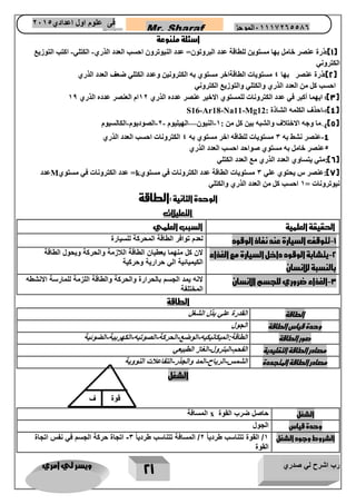 رب اشرح لي صدري ويسر لي امري 
21 
Mr. Sharaf 65556201110 الموجز فى علوم اول اعدادي 2651 
2651 
اسئلة متنوعة 
1(:ذرة عنصر خامل بها مستوين للطاقة عدد البروتون= عدد النيوترون احسب العدد الذري الكتلي اكتب التوزيع - - ( 
الكتروني 
2(:ذرة عنصر بها 4 مستويات الطاقةاخر مستوي به الكترونين وعدد الكتلي ضعف العدد الذري ( 
احسب كل من العدد الذري والكتلي والتوزيع الكتروني 
3(: ايهما أكبر في عدد الكترونات للمستوي الاخير عنصر عدده الذري 12 ام العنصر عدده الذري 11 ( 
4(: احذف الكلمه الشاذة : - ( S16-Ar18-Na11-Mg12 
5((: ما وجه الاختلاف والشبه بين كل من : 1 النيون الهيليوم 2 الصوديوم الكالسيوم — - - - - - ( 
4 عنصر نشط به 3 مستويات للطاقه اخر مستوي به 4 الكترونات احسب العدد الذري - 
5عنصر خامل به مستوي صواحد احسب العدد الذري 
6(:متي يتساوي العدد الذري مع العدد الكتلي ( 
7(:عنصر س يحتوي علي 3 مستويات الطاقة عدد الكترونات في مستوي ( k = عدد الكترونات في مستوي M عدد 
نيوترونات = 1 احسب كل من العدد الذري والكتلي 
الوحدة الثانية :الطاقة 
التعليلات 
الحقيقة العلمية 
السبب العلمي 
1 تتوقف السيارة عند نفاذ الوقود - 
لعدم توافر الطاقة المحركة للسيارة 
2 يتشابة الوقود داخل السيارة مع الغذاء - 
بالنسبة للانسان 
لان كل منهما يعطيان الطاقة اللازمة والحركة ويحول الطاقة 
الكيميائية الي حرارية وحركية 
3 الغذاء ضروري للجسم الانسان - 
لانه يمد الجسم بالحرارة والحركة والطاقة اللزمة للمارسة الانشطه 
المختلفة 
الطاقة 
الطاقة 
القدرة علي بذل الشغل 
وحدة قياس الطاقة 
الجول 
صور الطاقة 
الطاقة:الميكانيكيه الوضع الحركة الصوتيه الكهربية الضوئية - - - - - 
مصادر الطاقة التقليدية 
الفحم البترول الغاز الطبيعي - - 
مصادر الطاقة المتجددة 
الشمس الرياح المد والجذر التفاعلات النووية - - - 
الشغل 
الشغل 
حاصل ضرب القوة x المسافة 
وحدة قياس 
الجول 
الشروط وجود الشغل 
1/ القوة تتناسب طردي اً 2/ المسافة تتناسب طردي اً 3 اتجاة حركة الجسم في نفس اتجاة - 
القوة 
شغل 
قوة 
ف 
 