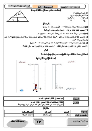رب اشرح لي صدري ويسر لي امري 
23 
Mr. Sharaf 65556201110 الموجز فى علوم اول اعدادي 2651 
2651 
ارشادات علي مسائل طاقة الحركة 
القوانين المستخدمة : 
2 ك ع 2 / طاقة الحركة : 1 
2طاح = ك= 2طا ح ع 2 
ع 2 ك 
المسائل 
1(:احسب طاقة حركة جسم كتلته 1.5 كجم وسرعته 41 م/ث؟ ( 
2(:احسب الكتلة طاقة حركة 711 جول والسرعة= 21 م/ث؟ ( 
3(:/احسب سرعة عداء كتلته 71 كجم وطاقة الحركة = 4111 جول؟ ( 
4(:احسب كتلة كرة تنس طاولة سرعتها 31 م/ث علما ان طاقة حركتها تساوي طاقة حركة كرة بولينج كتلتها 2.5 كجم ( 
وتتحرك بسرعة 6م/ث 
5(:/بندول متحرك كرته 16 كجم وطاقة الوضع عند اي اعلي نقطه = 611 جول؟ ( 
1/احسب ارتفاع كرة البندول عند اعلي نقطه 2/ احسب طاقة حركة البندول عند اعلي نقطه؟ 
فكر 
1 ماذا يحدث لطاقة حركة لو زادت سرعة الي الضعف ؟ - 
الطاقة الميكانيكية 
التعريف هي مجموع طاقتي الوضع والحركة 
القانون لطاقة الميكانيكية= طاقة الوضع +طاقة الحركة 
تكون ثابته عند اي نقطه ولكن يتغير فقط كل من الوضع والحركة 
مقارنةا 
الحالات 
الوضع 
الحركة 
الميكانيكية 
عند سطح الارض 
صفر 
اكبر مايمكن 
= طاقة الحركة 
2 طا ح 
ك 
ع 2 
 