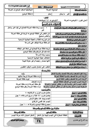 رب اشرح لي صدري ويسر لي امري 
24 
Mr. Sharaf 65556201110 الموجز فى علوم اول اعدادي 2651 
2651 
منت صف المسافة 
الوضع= الحركة 
الميكانيكية ضعف الوضع او الحركة 
عند اقصي الارتفاع 
اكبر ما يمكن 
صفر 
= طاقة الوضع 
فكر : 
2 الميكانيكية / 1/متي تكون : 1/الوضع = الحركة 2/الوضع = 1 
التعليلات علي الدرس 
1 يزداد الشغل اللازم لإيقاف السيارة كلما زادت - 
سرعتها 
• بسبب زيادة طاقه الحركة فتحتاج الي قوة اكبر وشغل 
اكبر 
2 تظل الطاقة الميكانيكية للجسم الساقط - 
لاسفل او المقذوف لاعلي ثاب عند جميع النقاط 
لان النقص في الطاقة الوضع = الزيادة في طاقة الحركة 
والعكس صحيح 
3 الوزن دائما اكبر من الكتلة - 
لان الوزن= الكتلة x العجلة الجاذبية الارضية 
4 عند سكون الجسم المتحرك طاقة الحركة - 
تساوي صفر 
لان طاقة حركة تتوقف علي السرعة 
5 يصعب ايقاف القطار السريع بشكل مفاجئ - 
لزيادة طاقة حركة فيحتاج الي شغلا اكبر لايقافه 
6 تقل طاقة وضع الجسم عند سقوطه - 
لانه كلما قل الارتفاع قلت طاقة الوضع 
7 تزداد طاقة حركة عند سقوط الجسم - 
بسبب زيادة السرعة 
7 اختلاف قيمة الوزن عن قيمة كتلته - 
لاختلاف عجلة الجاذبية الارضية 
9 تلجا دول العالم المتقدمة لاستخدام مصادر - 
جديدة للطاقة مثل الرياح 
لانها مصادر رخيصة وغير ملوثة للبيئة 
11 بحث دول العالم عن مصادر جديدة للطاقة - 
للتغلب علي احتمال نضوب الوقود التقليدي 
ماذا يحدث 
زيادة القوة للضعف والمسافة للنصف بالنسبة للشغل 
يثبت 
2/زيادة السرعة للصعف بالنسبة للطاقة الحركة 
تزداد طاقة الحركة لاربعة امثالها 
3/زيادة السرعة للضعف ونقص الكتلة للربع 
ثبوت طاقة الحركة 
4/زيادة الوزن الجسم الي الضعف للطاقة الوضع 
تزداد للضعف 
5/قذف الجسم لاعلي بالنسبة لكل من طاقتي الوضع والحركة 
تقل طاقة الحركة تزداد طاقة الحركة 
5/سقوط الجسم لاسفل بالنسبة لكل من طاقتي الوضع والحركة 
تزداد طاقة الحركة وتقل طاقة الوضع 
ما المقصود 
طاقة الوضع = 41 جول 
حاصل ضرب الوزن x الارتفاع= 41 
طاقة الحركة = 61 جول 
2 كتلة / جاصل ضرب 1 x مربع السرعة= 61 جول 
طاقة الوضع =صفر 
الجسم يوجد عند سطح الارض 
طاقة الحركة =صفر 
الجسم عند اقصي الارتفاع 
الطاقة الميكانيكية = 111 جول 
مجموع طاقة الوضع والحركة = 111 جول 
مقارنة بين طاقة الوضع والحركة 
وجة المقارنة 
طاقة الوضع 
طاقة الحركة 
التعريف 
الطاقة المختزنة في الجسم نتيجة بذل الشغل 
الشغل المبذول اثناء حركة الجسم 
 