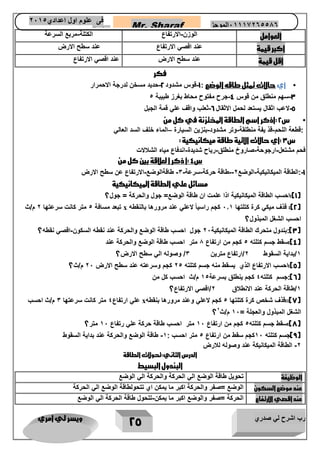 رب اشرح لي صدري ويسر لي امري 
25 
Mr. Sharaf 65556201110 الموجز فى علوم اول اعدادي 2651 
2651 
العوامل 
الوزن الارتفاع - 
الكتلة مربع السرعة - 
اكبر قيمة 
عند اقصي الارتفاع 
عند سطح الارض 
اقل قيمة 
عند سطح الارض 
عند اقصي الارتفاع 
فكر 
• أي حالات تمثل طاقه الوضع : 1 قوس مشدود 2 حديد مسخن لدرجة الاحمرار - - 
- - 3 سهم منطلق من قوس 4 جرح مفتوح محاط بغرز طبيبة 1 
5 لاعب اثقال يستعد لحمل الاثقال 6 ثعلب واقف علي قمة الجبل - - 
• س 2 :أذكر اسم الطاقة المختزنة في كل من 
:قطعة اللحم قذ يفة منطلقة وتر مشدود بنزين السيارة الماء خلف السد العالي – - - - 
س 3 :أي حالات الاتية طاقة ميكانيكية : 
فحم مشتعل ارجوحة صاروخ منطلق رياح شديدة اندفاع مياه الشلالات - - - - 
س 4 :أ ذكر ا لعلاقة بين كل من 
1 :الطاقة الميكانيكية الوضع 2 طاقة حركة سرعة 3 طاقةالوضع الارتفاع عن سطح الارض - - - - - - - 
مسائل علي الطاقة الميكانيكية 
1(:احسب الطاقة الميكانيكية اذا علمت ان طاقة الوضع= جول والحركة = جول؟ ( 
2(: قذف ميكي كرة كتلتها 1.1 كجم راسياً لاعلي عند مرورها بالنقطه ( x تبعد مسافة 5 متر كانت سرعتها 2 م/ث 
احسب الشغل المبذول؟ 
3(:بندول متحرك الطاقة الميكانيكية 21 جول احسب طاقة الوضع والحركة عند نقطه السكون اقصي نقطه؟ - ( 
4(:سقط جسم كتلته 5 كجم من ارتفاع 7 متر احسب طاقة الوضع والحركة عند ( 
1/بداية السقوط 2/ارتفاع مترين 3/ وصوله الي سطح الارض؟ 
5(:احسب الارتفاع الذي يسقط منه جسم كتلته 25 كجم وسرعته عند سطح الارض 21 م/ث؟ ( 
6(:جسم كتلته 4 كجم ينطلق بسرعة 15 م/ث احسب كل من ( 
1/طاقة الحركة عند الانطلاق 2/اقصي الارتفاع؟ 
7(::قذف شخص كرة كتلتها 5 كجم لاعلي وعند مرورها بنقطه ( x علي ارتفاع 4 متر كانت سرعتها 3 م/ث احسب 
الشغل المبذول والعجلة = 11 م/ث 2 
؟ 
7(:سقط جسم كتلته 5 كجم من ارتفاع 11 متر احسب طاقة حركة علي رتفاع 11 متر؟ ( 
9(جسم كتلته 11 كجم سقط من ارتفاع 5 متر احسب : 1 طاقة الوضع والحركة عند بداية السقوط - ( 
2 الطاقة الميكانيكة عند وصوله للارض - 
الدرس الثاني:تحولات الطاقة 
البندول البسيط 
الوظيفة 
تحويل طاقة الوضع الي الحركة والحركة الي الوضع 
عند موضع السكون 
الوضع =صفر والحركة اكبر ما يمكن اي تتحولطاقة الوضع الي الحركة 
عند اقصي الارتفاع 
الحركة =صفر والوضع اكبر ما يمكن تتحول طاقة الحركة الي الوضع - 
 