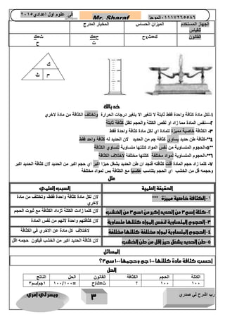 رب اشرح لي صدري ويسر لي امري 
3 
Mr. Sharaf 65556201110 الموجز فى علوم اول اعدادي 2651 
2651 
الجهاز المستخدم 
للقياس 
الميزان الحساس المخبار المدرج 
ح ح=ك x القانون ك=ث 
ث 
ث=ك 
ح 
خد بالك 
-1 لكل مادة كثافة واحدة فقط ثابتة لا تتغير الا بتغير درجات الحرارة وتختلف الكثافة من مادة لاخري 
2—نفس المادة مما زاد او نقص الكتلة والحجم تظل كثافة ثابتة 
-3 الكثافة خاصية مميزة للمادة اي لكل مادة كثافة واحدة فقط 
4**-كثافة طن حديد يساوي كثافة جم من الحديد لان الحديد له كثافة واحد فقط 
-5 الحجوم المتساوية من نفس المواد كتلتها متساوية لتساوي الكثافة ** 
6**-الحجوم المتساوية لمواد مختلفة كتلتها مختلفة لاختلاف الكثافة 
-7 كلما زاد حجم المادة قلت كثافته فنجد ان طن الحديد يشغل حيزا اكبر اي حجم اكبر من الحديد لان كثافة الحديد اكبر 
وحجمه قل من الخشب اي الحجم يتناسب عكسيا مع الكثافة بس لمواد مختلفة 
علل 
الحقيقة العلمية السبب العلمي 
-1 الكثافة خاصية مميزة *** لان لكل مادة كثافة واحدة فقط- وتختلف من مادة 
لاخري 
-2 كتلة اسم 3 من الحديد اكبر من 1سم 3 من الخشب لان كلما زادت الكتلة تزداد الكثافة مع ثبوت الحجم 
-3 الحجوم المتساوية لنفس المواد كتلتها متساوية لان كثافتهم واحدة لانهم من نفس المادة 
-4 الحجوم المتساوية لمواد مختلفة كتلتها مختلفة لاختلاف كل مادة عن الاخري في الكثافة 
-5 طن الحديد يشغل حيز اقل من طن الخشب لان كثافة الحديد اكبر من الخشب فيكون حجمه اقل 
المسائل 
؟ احسب كثافة مادة كتلتها 111 جم وحجمها 111 سم 3 
الحل 
الكتلة الحجم الكثافة القانون الحل الناتج 
1جم/سم 3 111/ 111 ؟ ث=ك/ح = 111 111 
ك 
ح ث 
 