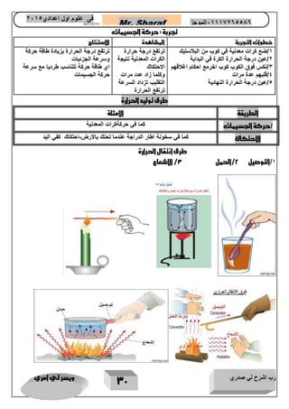 رب اشرح لي صدري ويسر لي امري 
31 
Mr. Sharaf 65556201110 الموجز فى علوم اول اعدادي 2651 
2651 
تجربة : حركة الجسيمات 
خطوات التجربة 
المشاهدة 
الاستنتاج 
1/ضع كرات معدنية في كوب من البلاستيك 
2/عين درجة الحرارة الكرة في البداية 
3/نكس فوق الكوب كوب اخرمع احكام اغلاقهم 
4/قلبهم عدة مرات 
5/عين درجة الحرارة النهائية 
ترتفع درجة حرارة 
الكرات المعدنية نتيجة 
الاحتكاك 
وكلما زاد عدد مرات 
التقليب تزداد السرعة 
ترتفع الحرارة 
ترتفع درجة الحرارة بزيادة طاقة حركة 
وسرعة الجزئيات 
اي طاقة حركة تتناسب طرديا مع سرعة 
حركة الجسيمات 
طرق توليد الحرارة 
الطريقة الامثلة 
/حركة الجسيمات كما في حركةكرات المعدنية 
الاحتكاك كما في سخونة اطار الدراجة عندما تحتك بالارض احتكاك كفي اليد - 
طرق انتقال الحرارة 
1/التوصيل 2/الحمل 3/ الاشعاع 
 