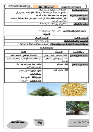 رب اشرح لي صدري ويسر لي امري 
35 
Mr. Sharaf 65556201110 الموجز فى علوم اول اعدادي 2651 
2651 
خط وات تجهيز العينة 
1/اضافة ازرق الميثاين الي ماء البركة 
2/وضع ماء البركة علي الشريحة الزجاجية وغطها بغطاء زجاجي برفق 
خطوات فحص الشريحة نضع الشريحة تحت الميكروسكوب المركب 
نتائج الفحص ظهور الكائنات الدقيقة مختلفة في الحركة تحتوي علي خلية واحدة مثل الاميبا – 
البرامسيوم اليوجلينا - 
وظيفة ازرق الميثلين التمكين من رؤية الجسم المراد فحصة 
فكر 
ما وجة الشبة والاختلاف بين : الاميبا البرامسيوم اليوجلينا؟ – - 
التعليلات 
الحقيقية العلمية السبب العلمي 
البرامسيوم من الكائنات الدقيقة لانها وحيدة الخلية 
ضرورة تصنيف الكائنات الحية في صورة مجموعات لتسهل دراستها لتعدد الهائل في انواعها 
تصنيف النباتات 
نوع التصنيف التصنيف الامثلة 
حسب الشكل الظاهري نباتات لها جذور وسيقان واوراق نباتات الذرة والقمح والبرسيم والنخيل 
نباتات ليس لها جذور ولا سيقان 
ولا اوراق 
مثل الطحالب الملونة)الحمراء والخضراء والبنية( 
حسب طريقة التكاثر تتكاثر بالجراثيم نباتات ارضية تسمي السراخس مثل 
الفوجير وكزبرة البئر 
تتكاثر بواسطه البذور معراة البذور :الصنوبر اليكس - 
مغطاة البذور: 
ذات الفلقة : القمح والذرة 
ذات الفلقتين : الفول والبسلة 
 