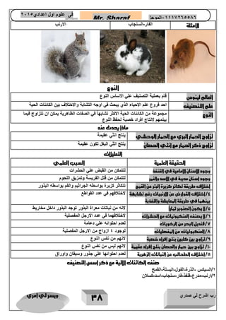 رب اشرح لي صدري ويسر لي امري 
37 
Mr. Sharaf 65556201110 الموجز فى علوم اول اعدادي 2651 
2651 
الامثلة 
الفار السنجاب الارنب - 
النوع 
العالم لينوس قام بعملية التصنيف علي الاساس النوع 
علم التنصنيف احد فروع علم الاحياء الذي يبحث في اوجه التشابة والاختلاف بين الكائنات الحية 
النوع مجموعة في الصفات الظاهرية يمكن ان تتزاوج فيما 
من الكائنات الحية الاكثر تشابهاً 
بينمهم لانتاج افراد خصبة لحفظ النوع 
ماذا يحدث عند 
تزاوج الحمار البري مع الحمار الوحشي ينتج انثي عقيمة 
تزاوج ذكر الحمار مع انثي الحصان ينتج انثي البغل تكون عقيمة 
التعليلات 
الحقيقة العلمية السبب العلمي 
وجود الاسنان الامامية في القنفذ لتتمكن من القبض علي الحشرات 
وجود اسنان مدببة في الاسد والنمر لتتمكن من قتل الفريسة وتمزيق اللحوم 
اختلاف طريقة تكاثر كزبرة البئر عن القمح تتكاثر كزبرة بواسطه الجراثيم والقم بواسطه البذور 
4/اختلاف القوارض عن الارنبيات رغم تشابهة 
بينهما في طريقة المعايشة والتغذبة 
لاختلافهم في عدد القواطع 
5/لا يكون الصنوبر ثماراً لانه من نباتات معراة البذور توجد البذور داخل مخاريط 
6/لا يصنف العنكبوتيات مع الحشرات لاختلافهما في عدد الارجل المفصلية 
7/قنديل البحر من الرخويات لعدم احتوائه علي دعامة 
7/العنكبوتيات من المفصليات لوجود 4 ازواج من الارجل المفصلية 
9/تزاوج بين كلبين ينتج افراد خصبة لانهم من نفس النوع 
11 / تزاوج بين حمار والحصان ينتج افراد عقيمة لانهم ليس من نفس النوع 
11 /اختلاف الطحالب عن النباتات الزهرية لعدم احتوائها علي جذور وسيقان واوراق 
صنف الكائنات الاتية مع ذكر اسس التصنيف 
1/السيكس الذرة الفول البسلة القمح - - - - 
2/ارنب مدرع قنفذ فار سنجاب اسد كسلان - - - - - - 
 
