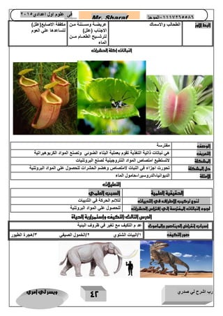 رب اشرح لي صدري ويسر لي امري 
42 
Mr. Sharaf 65556201110 الموجز فى علوم اول اعدادي 2651 
2651 
البط الاوز 
الطحالب والاسماك عريضااة ومسااننة ماان 
الاجناب )علل( 
لترشاااايح الطعااااام ماااان 
الماء 
مكففة الاصابع)علل( 
لتساعدها علي العوم 
النباتات اكلة الحشرات 
الوصف مفترسة 
التعريف هي نباتات ذاتية التغذية تقوم بعملية البناء الضوئي وتصنع المواد الكربوهيراتية 
المشكلة لاتستطيع امتصاص المواد النتروجينية لصنع البروتنيات 
حل المشكلة تحورت اجزاء في النبات لامتصاص وهضم الحشرات للحصول علي المواد البروتنية 
الامثلة الديوانيا الدروسيرا حامول الماء - - 
التعليلات 
الحقيقية العلمية السبب العلمي 
تنوع تركيب الاطراف في الثدييات لتلائم الحركة في الثدييات 
لجوء النباتات المفترسة الي افتراس الحشرات للحصول علي المواد البروتنية 
الدرس الثالث:التكيف واستمرارية الحياة 
اسباب انقراض الديناصور والماموث عد م التكيف مع تغير في ظروف البئية 
صور التكيف 1/البيات الشتوي 2/الخمول الصيفي 3/هجرة الطيور 
 
