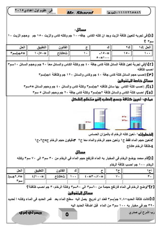 رب اشرح لي صدري ويسر لي امري 
5 
Mr. Sharaf 65556201110 الموجز فى علوم اول اعدادي 2651 
2651 
مسائل : 
1(:فى تجربه لتعيين كثافة الزيت وجد ان كتله الكاس جافه 566 جم وكتله كاس والزيت 516 جم وحجمم الزيمت 56 ( 
؟ سم 3 
الحل :ك 5 ك 2 ك ح القانون التطيبق الحل 
-516= 516 566 
16=566 
1جم/سم 3 = 56/ 56 ث=ك/ح = 16 
2(:/في تجربة تعين كثافة السائل كتلة كاس جافة 36 جم وكتلة الكماس والسمائل معما 96 جمم وحجمم السمائل 56 سمم 3 ( 
احسب كثافته 
3(:/احسب حجم السائل كتلة كاس جافة 36 جم وكاس والسائل 526 جم وكثافتة 3جم/سم 3 ( 
مسائل خاصة للمتفوقين 
4(/ :احسب كتلة الكاس بها سائل كثافته 2جم/سم 3 وكتلة كاس والسائل 36 جم وحجم السائل = 1سم 3 ( 
5(/ احسب كتلة الكاس والسائل كثافة 2جم/سم 3 وكتلة كاس جافة 21 جم وحجم السائل 5 سم 3 ( 
عملي : تعيين كثافة جسم الصلب الغير منتظم الشكل 
الخطوات 1 نعين كتله الرخام ك بالميزان الحساس - 
- - - 3 فيكون حجم الرخام ح=ح 2 ح 5 2 نعين حجم الماء فقط ح 5 ونعين حجم الرخام والماء معا ح 2 
4 كثافة الرخام =ك/ح - 
مسائل 
1("قام محمد بوضع الرخام فى المخبار به الماء فارتفع حجم الماء في الرخام من 03 سم 0 الى 03 سم 0 وكتله ( 
الرخام 033 جم احسب كثافة الرخام 
اح 5 ح 2 ح ك القانون التطيبق الحل 
2.1 جمممممم/ - 
= 3/ 566 36 ث=ك/ح = 566 =36 66= 66 36 
سم 3 
2("/وضع الرخام في الماء فارتفع حجمة من 61 سم 3 الي 01 سم 3 وكتلة الرخام 31 جم احسب كثافتة؟ ( 
مسائل المتفوقين 
1(:كانت كثافة الحديد= 0.7 جم/سم 0 فعند اى تدريج يصل اليه سطح الماء بعد غمر الحديد فى المااء وكتلاه ا لحدياد ( 
093 جم فى مخبار به 033 سم 0 من الماء قبل اضافة الحديد اليه 
 