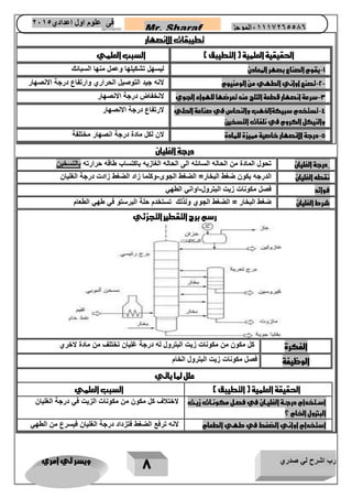 رب اشرح لي صدري ويسر لي امري 
7 
Mr. Sharaf 65556201110 الموجز فى علوم اول اعدادي 2651 
2651 
تطيبقات الانصهار 
الحقيقية العلمية ) التطيبق ( السبب العلمي 
1 يقوم الصناع بصهر المعادن ليسهل تشكيلها وعمل منها السبائك - 
2 تصنع اواني الطهي من الومنيوم لانه جيد التوصيل الحراري وارتفاع درجة الانصهار - - 
3 سرعة انصهار قطعة الثلج عند تعرضها للهواء الجوي لانخفاض درجة الانصهار - 
4 تستخدم سبيكةالذهب والنحاس في صناعة الحلي - 
والنيكل الكروم في نلفات التسخين 
لارتفاع درجة الانصهار 
5 درجة الانصهار خاصية مميزة للمادة لان لكل مادة درجة انصهار مختلفة - 
درجة الغليان 
درجة الغليان تحول المادة من الحاله السائله الى الحاله الغازيه باكتساب طاقه حرارته بالتسخين 
نقطه الغليان الدرجه يكون ضغط البخار= الضغط الجوى وكلما زاد الضغط زادت درجة الغليان - 
فوائد فصل مكونات زيت البترول اواني الطهي - 
شرط الغليان ضغط البخار = الضغط الجوي ولذلك تستخدم حلة البرستو في طهي الطعام 
رسم برج التقطير التجزئي 
الفكرة كل مكون من مكونات زيت البترول له درجة غليان تختلف من مادة لاخري 
الوظيفة فصل مكونات زيت البترول الخام 
علل لما ياتي 
الحقيقة العلمية ) التطيبق ( السبب العلمي 
استتتخدام درجتتة الغليتتان في فصتتل مكونتتات زيتت 
البترول الخام ؟ 
لاختلاف كل مكون من مكونات الزيت في درجة الغليان 
استخدام اواني الضغط في طهي الطعام لانه ترفع الضغط فتزداد درجة الغليان فيسرع من الطهي 
 