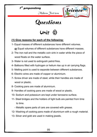 (1) 
Midterm First term 
(1) Give reasons for each of the following: 
1- Equal masses of different substances have different volumes. 
or Equal volumes of different substances have different masses. 
2- The iron nail and the metallic coin sink in water while the piece of wood floats on the water surface. 
3- Water is not used to extinguish petrol fires. 
4- Balloons filled with hydrogen or helium rise up in air carrying flags. 
5- Melting point is used to separate between different substances. 
6- Electric wires are made of copper or aluminium. 
7- Screw driver are made of steel, while their handles are made of wood or plastic. 
8- Cooking pans are made of aluminium. 
9- Handles of cooking pans are made of wood or plastic. 
10- Sodium and potassium are kept under kerosene surface. 
11- Steel bridges and the holders of light bulb are painted from time to time. 
- Metallic spare parts of cars are covered with grease. 
12- Washing of cooking pans made of aluminium with a rough material. 
13- Silver and gold are used in making jewels.  