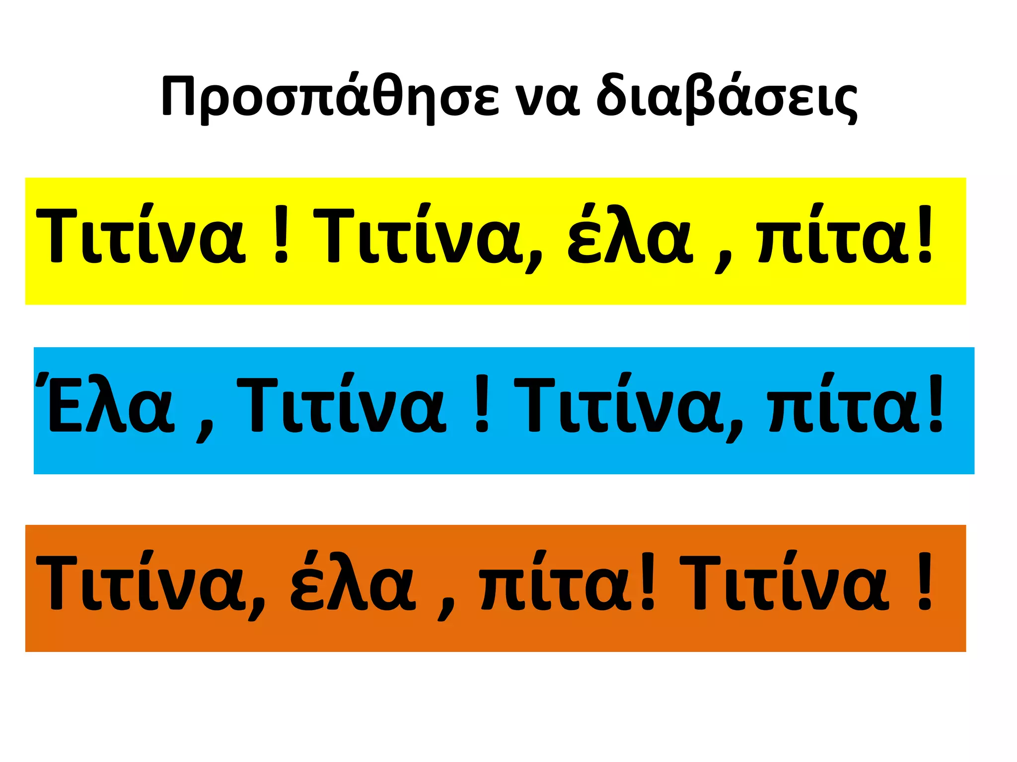 Προσπάθησε να διαβάσεις 
Τιτίνα ! Τιτίνα, έλα , πίτα! 
Έλα , Τιτίνα ! Τιτίνα, πίτα! 
Τιτίνα, έλα , πίτα! Τιτίνα ! 
 