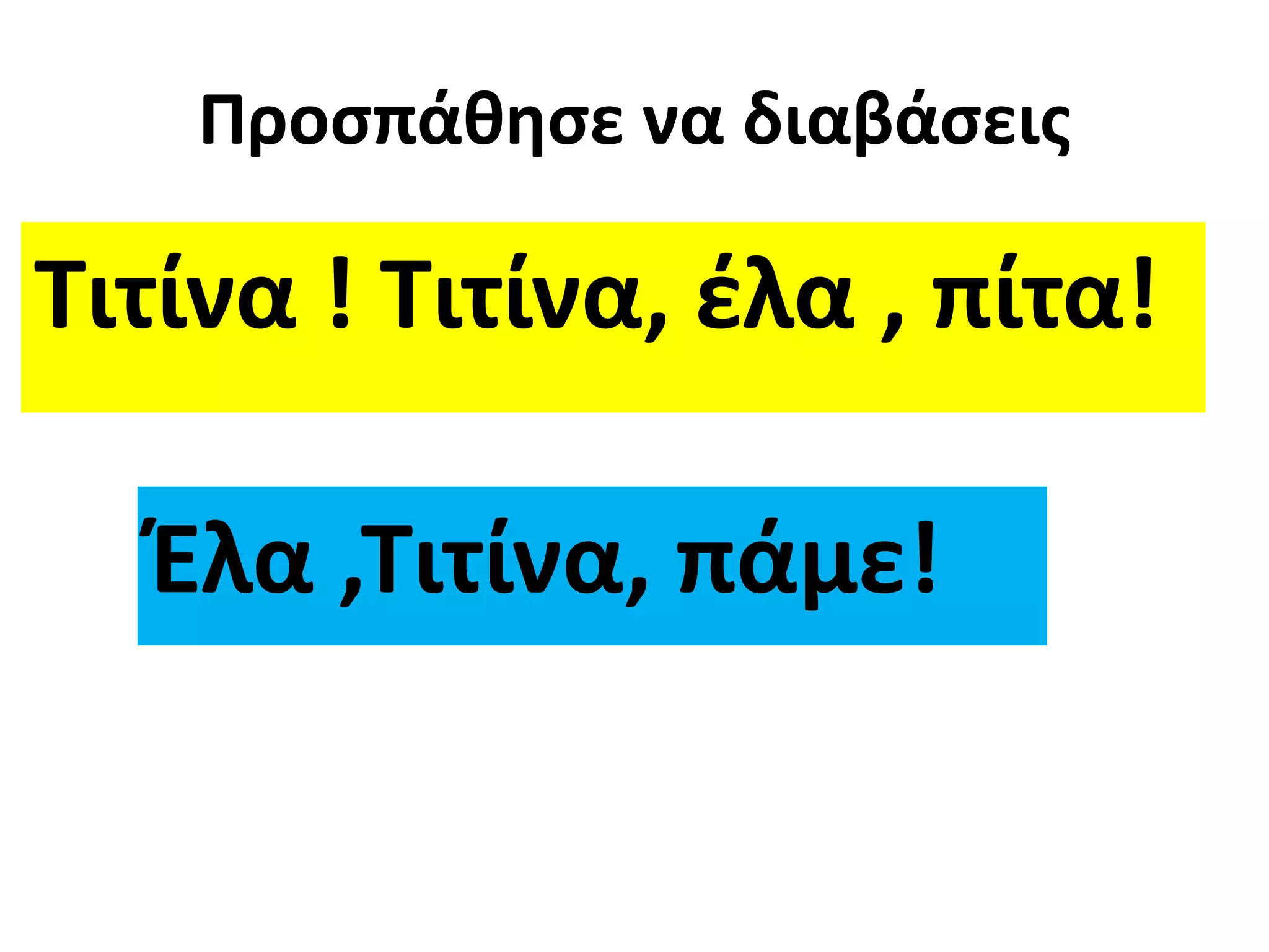Προσπάθησε να διαβάσεις 
Τιτίνα ! Τιτίνα, έλα , πίτα! 
Έλα ,Τιτίνα, πάμε! 
 