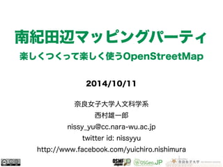 南紀田辺マッピングパーティ 
楽しくつくって楽しく使うOpenStreetMap 
2014/10/11 
奈良女子大学人文科学系 
西村雄一郎 
nissy_yu@cc.nara-wu.ac.jp 
twitter id: nissyyu 
http://www.facebook.com/yuichiro.nishimura 
 