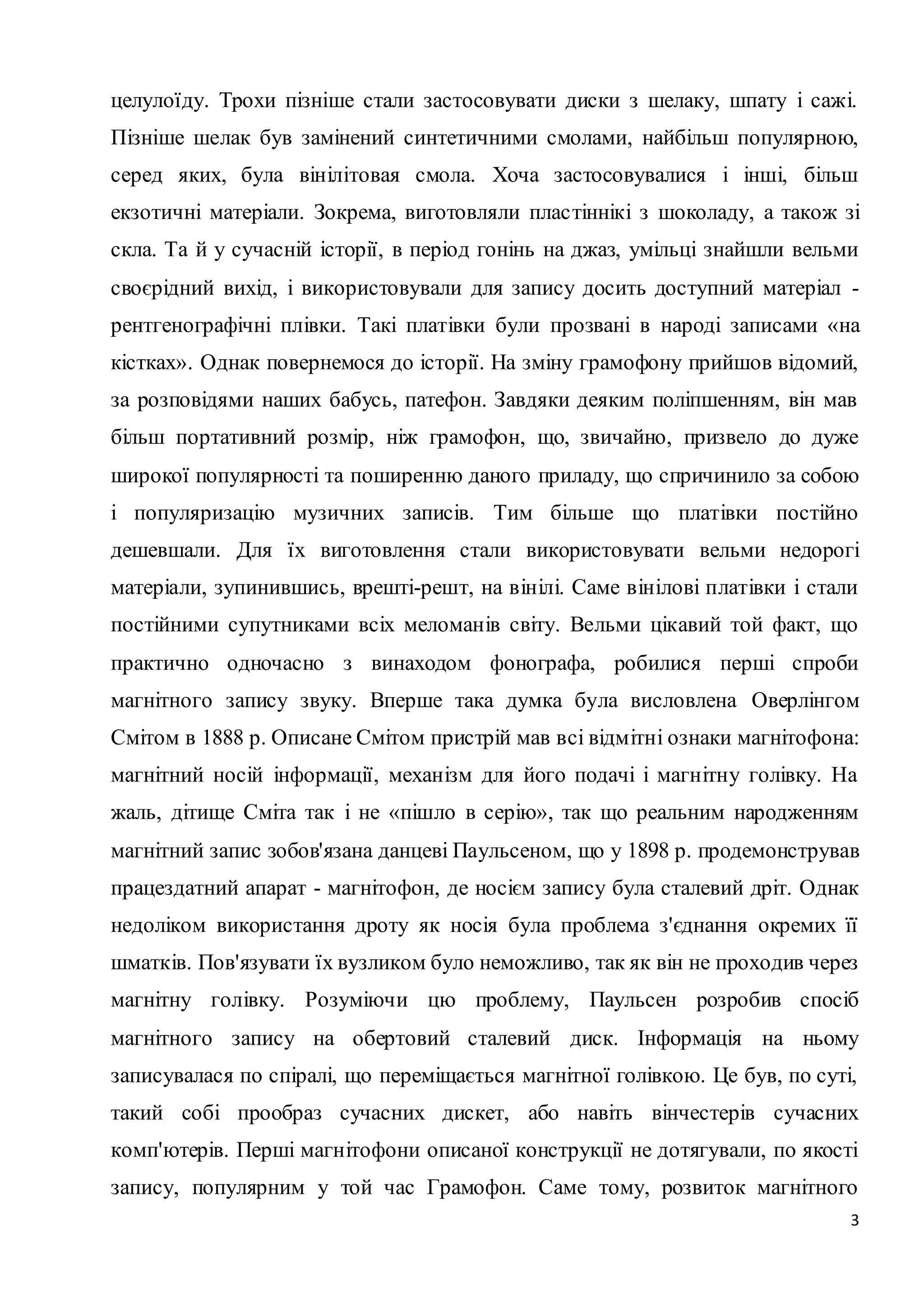 целулоїду. Трохи пізніше стали застосовувати диски з шелаку, шпату і сажі. 
Пізніше шелак був замінений синтетичними смолами, найбільш популярною, 
серед яких, була вінілітовая смола. Хоча застосовувалися і інші, більш 
екзотичні матеріали. Зокрема, виготовляли плас тіннікі з шоколаду, а також зі 
скла. Та й у сучасній історії, в період гонінь на джаз, умільці знайшли вельми 
своєрідний вихід, і використовували для запису досить доступний матеріал - 
рентгенографічні плівки. Такі платівки були прозвані в народі записами «на 
кістках». Однак повернемося до історії. На зміну грамофону прийшов відомий, 
за розповідями наших бабусь, патефон. Завдяки деяким поліпшенням, він мав 
більш портативний розмір, ніж грамофон, що, звичайно, призвело до дуже 
широкої популярності та поширенню даного приладу, що спричинило за собою 
і популяризацію музичних записів. Тим більше що платівки постійно 
дешевшали. Для їх виготовлення стали використовувати вельми недорогі 
матеріали, зупинившись, врешті-решт, на вінілі. Саме вінілові платівки і стали 
постійними супутниками всіх меломанів світу. Вельми цікавий той факт, що 
практично одночасно з винаходом фонографа, робилися перші спроби 
магнітного запису звуку. Вперше така думка була висловлена Оверлінгом 
Смітом в 1888 р. Описане Смітом пристрій мав всі відмітні ознаки магнітофона: 
магнітний носій інформації, механізм для його подачі і магнітну голівку. На 
жаль, дітище Сміта так і не «пішло в серію», так що реальним народженням 
магнітний запис зобов'язана данцеві Паульсеном, що у 1898 р. продемонстрував 
працездатний апарат - магнітофон, де носієм запису була сталевий дріт. Однак 
недоліком використання дроту як носія була проблема з'єднання окремих її 
шматків. Пов'язувати їх вузликом було неможливо, так як він не проходив через 
магнітну голівку. Розуміючи цю проблему, Паульсен розробив спосіб 
магнітного запису на обертовий сталевий диск. Інформація на ньому 
записувалася по спіралі, що переміщається магнітної голівкою. Це був, по суті, 
такий собі прообраз сучасних дискет, або навіть вінчестерів сучасних 
комп'ютерів. Перші магнітофони описаної конструкції не дотягували, по якості 
запису, популярним у той час Грамофон. Саме тому, розвиток магнітного 
3 
 
