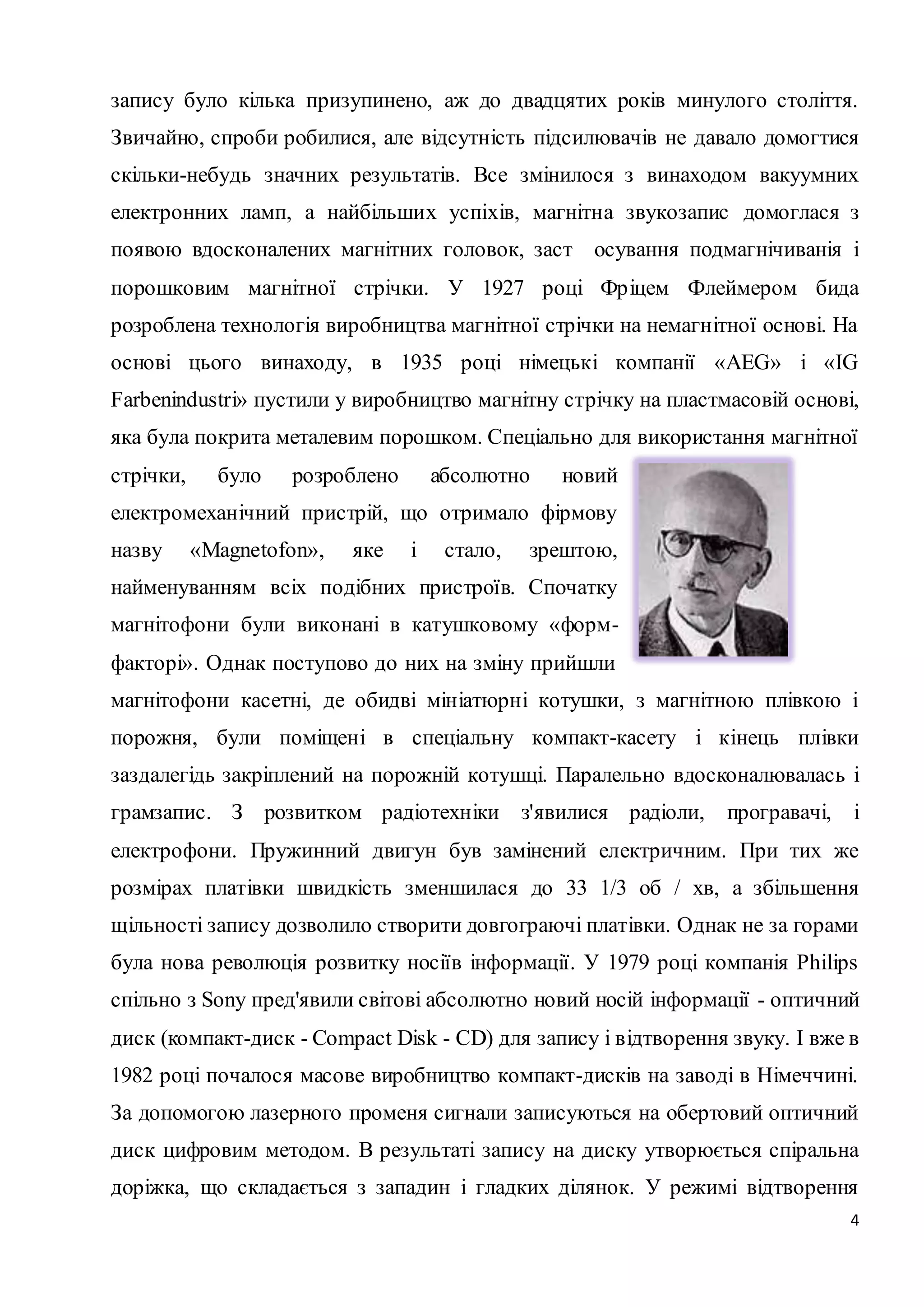 запису було кілька призупинено, аж до двадцятих років минулого століття. 
Звичайно, спроби робилися, але відсутність підсилювачів не давало домогтися 
скільки-небудь значних результатів. Все змінилося з винаходом вакуумних 
електронних ламп, а найбільших успіхів, магнітна звукозапис домоглася з 
появою вдосконалених магнітних головок, заст осування подмагнічиванія і 
порошковим магнітної стрічки. У 1927 році Фр іцем Флеймером бида 
розроблена технологія виробництва магнітної стрічки на немагнітної основі. На 
основі цього винаходу, в 1935 році німецькі компанії «АEG» і «IG 
Farbenindustri» пустили у виробництво магнітну стрічку на пластмасовій основі, 
яка була покрита металевим порошком. Спеціально для використання магнітної 
стрічки, було розроблено абсолютно новий 
електромеханічний пристрій, що отримало фірмову 
назву «Magnetofon», яке і стало, зрештою, 
найменуванням всіх подібних пристроїв. Спочатку 
магнітофони були виконані в катушковому «форм- 
факторі». Однак поступово до них на зміну прийшли 
магнітофони касетні, де обидві мініатюрні котушки, з магнітною плівкою і 
порожня, були поміщені в спеціальну компакт-касету і кінець плівки 
заздалегідь закріплений на порожній котушці. Паралельно вдосконалювалась і 
грамзапис. З розвитком радіотехніки з'явилися радіоли, програвачі, і 
електрофони. Пружинний двигун був замінений електричним. При тих же 
розмірах платівки швидкість зменшилася до 33 1/3 об / хв, а збільшення 
щільності запису дозволило створити довгограючі платівки. Однак не за горами 
була нова революція розвитку носіїв інформації. У 1979 році компанія Philips 
спільно з Sony пред'явили світові абсолютно новий носій інформації - оптичний 
диск (компакт-диск - Compact Disk - СD) для запису і відтворення звуку. І вже в 
1982 році почалося масове виробництво компакт-дисків на заводі в Німеччині. 
За допомогою лазерного променя сигнали записуються на обертовий оптичний 
диск цифровим методом. В результаті запису на диску утворюється спіральна 
доріжка, що складається з западин і гладких ділянок. У режимі відтворення 
4 
 