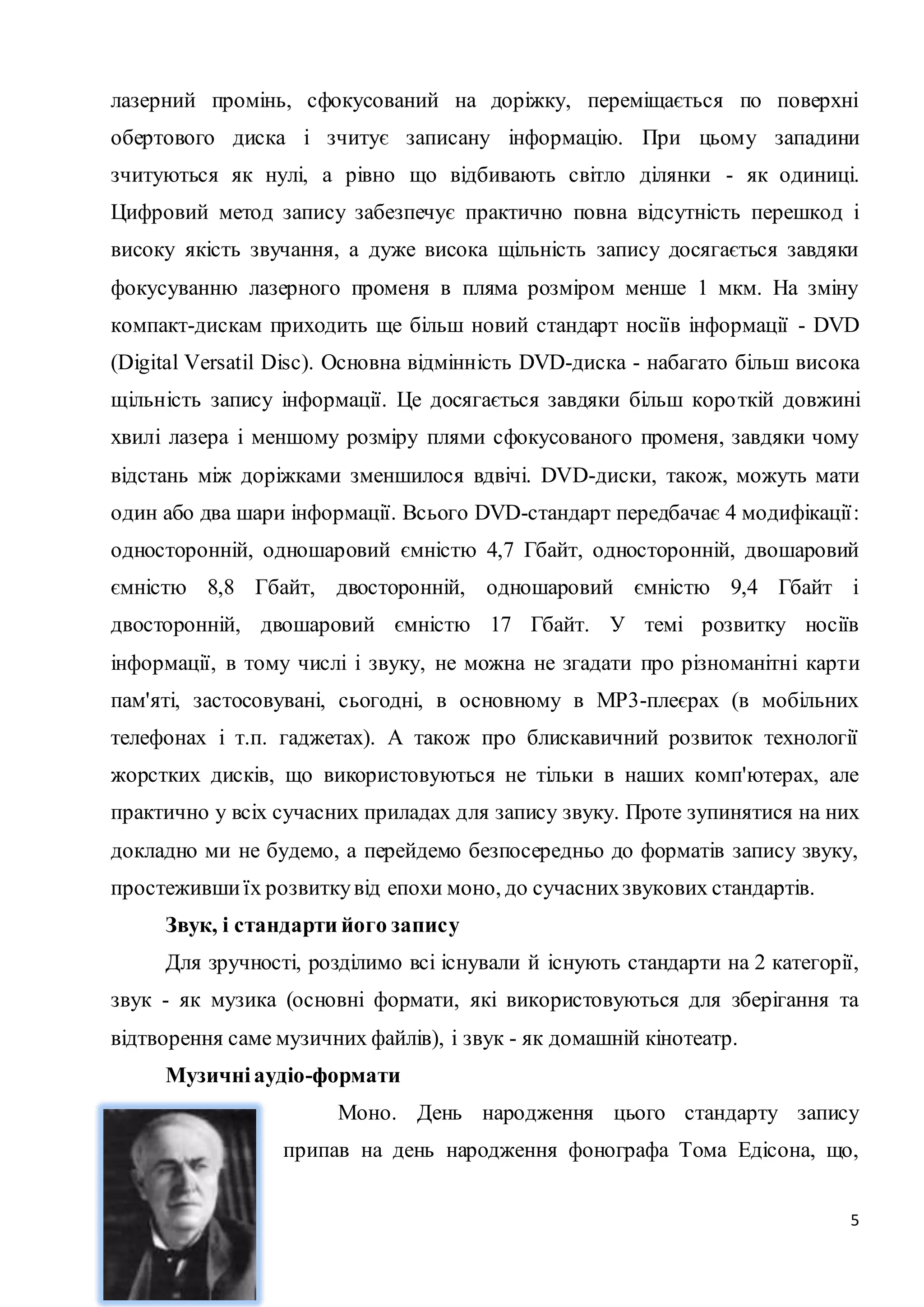 лазерний промінь, сфокусований на доріжку, переміщається по поверхні 
обертового диска і зчитує записану інформацію. При цьому западини 
зчитуються як нулі, а рівно що відбивають світло ділянки - як одиниці. 
Цифровий метод запису забезпечує практично повна відсутність перешкод і 
високу якість звучання, а дуже висока щільність запису досягається завдяки 
фокусуванню лазерного променя в пляма розміром менше 1 мкм. На зміну 
компакт-дискам приходить ще більш новий стандарт носіїв інформації - DVD 
(Digital Versatil Disc). Основна відмінність DVD-диска - набагато більш висока 
щільність запису інформації. Це досягається завдяки більш коро ткій довжині 
хвилі лазера і меншому розміру плями сфокусованого променя, завдяки чому 
відстань між доріжками зменшилося вдвічі. DVD-диски, також, можуть мати 
один або два шари інформації. Всього DVD-стандарт передбачає 4 модифікації : 
односторонній, одношаровий ємністю 4,7 Гбайт, односторонній, двошаровий 
ємністю 8,8 Гбайт, двосторонній, одношаровий ємністю 9,4 Гбайт і 
двосторонній, двошаровий ємністю 17 Гбайт. У темі розвитку носіїв 
інформації, в тому числі і звуку, не можна не згадати про різноманітні карти 
пам'яті, застосовувані, сьогодні, в основному в MP3-плеєрах (в мобільних 
телефонах і т.п. гаджетах). А також про блискавичний розвиток технології 
жорстких дисків, що використовуються не тільки в наших комп'ютерах, але 
практично у всіх сучасних приладах для запису звуку. Проте зупинятися на них 
докладно ми не будемо, а перейдемо безпосередньо до форматів запису звуку, 
простеживши їх розвитку від епохи моно, до сучасних звукових стандартів. 
Звук, і стандарти його запису 
Для зручності, розділимо всі існували й існують стандарти на 2 категорії, 
звук - як музика (основні формати, які використовуються для зберігання та 
відтворення саме музичних файлів), і звук - як домашній кінотеатр. 
5 
Музичні аудіо-формати 
Моно. День народження цього стандарту запису 
припав на день народження фонографа Тома Едісона, що, 
 