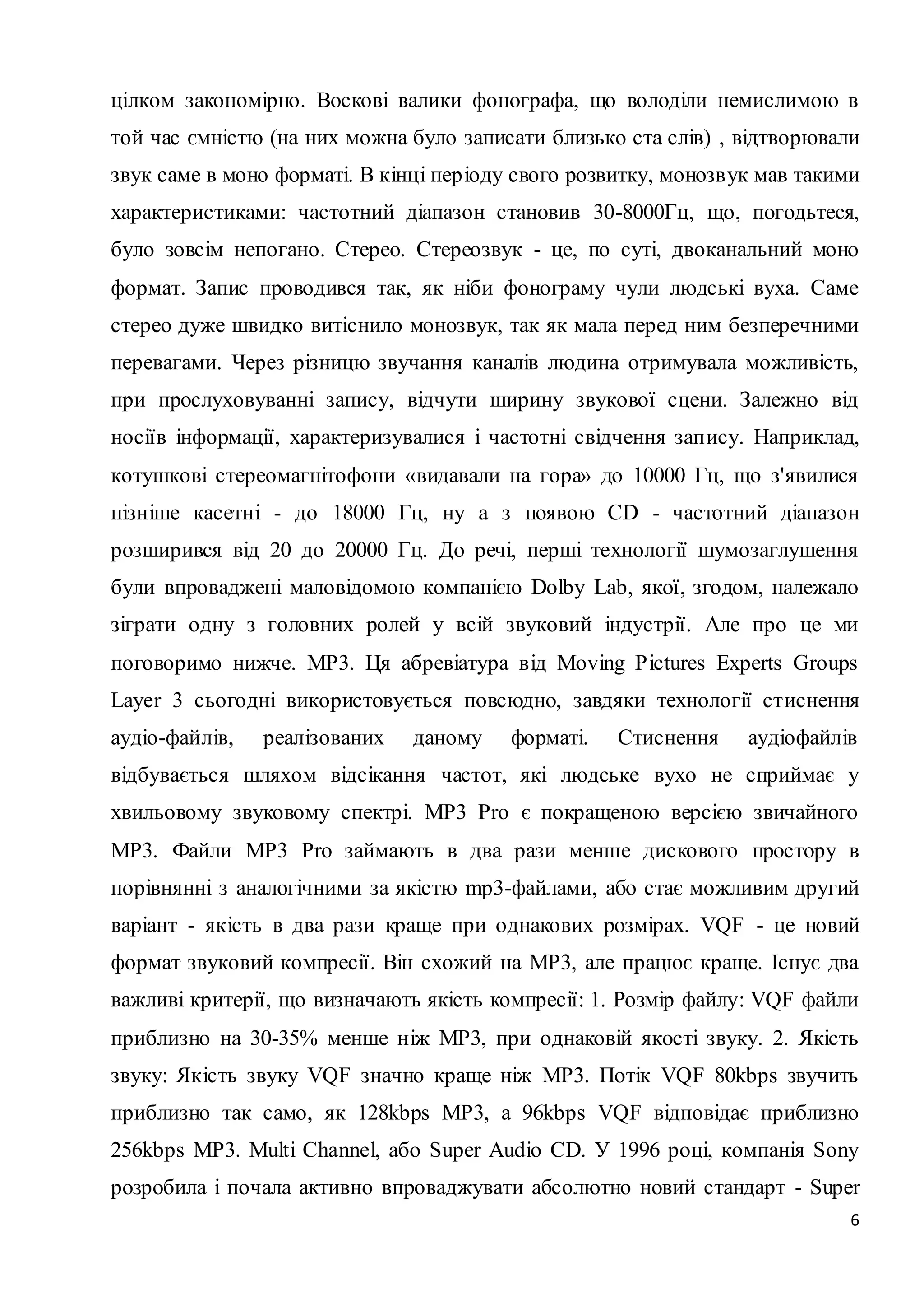 цілком закономірно. Воскові валики фонографа, що володіли немислимою в 
той час ємністю (на них можна було записати близько ста слів) , відтворювали 
звук саме в моно форматі. В кінці пер іоду свого розвитку, монозвук мав такими 
характеристиками: частотний діапазон становив 30-8000Гц, що, погодьтеся, 
було зовсім непогано. Стерео. Стереозвук - це, по суті, двоканальний моно 
формат. Запис проводився так, як ніби фонограму чули людські вуха. Саме 
стерео дуже швидко витіснило монозвук, так як мала перед ним безперечними 
перевагами. Через різницю звучання каналів людина отримувала можливість, 
при прослуховуванні запису, відчути ширину звукової сцени. Залежно від 
носіїв інформації, характеризувалися і частотні свідчення запису. Наприклад, 
котушкові стереомагнітофони «видавали на гора» до 10000 Гц, що з'явилися 
пізніше касетні - до 18000 Гц, ну а з появою CD - частотний діапазон 
розширився від 20 до 20000 Гц. До речі, перші технології шумозаглушення 
були впроваджені маловідомою компанією Dolby Lab, якої, згодом, належало 
зіграти одну з головних ролей у всій звуковий індустрії. Але про це ми 
поговоримо нижче. MP3. Ця абревіатура від Moving Pictures Experts Groups 
Layer 3 сьогодні використовується повсюдно, завдяки технології стиснення 
аудіо-файлів, реалізованих даному форматі. Стиснення аудіофайлів 
відбувається шляхом відсікання частот, які людське вухо не сприймає у 
хвильовому звуковому спектрі. МP3 Pro є покращеною версією звичайного 
MP3. Файли MP3 Pro займають в два рази менше дискового простору в 
порівнянні з аналогічними за якістю mp3-файлами, або стає можливим другий 
варіант - якість в два рази краще при однакових розмірах. VQF - це новий 
формат звуковий компресії. Він схожий на MP3, але працює краще. Існує два 
важливі критерії, що визначають якість компресії: 1. Розмір файлу: VQF файли 
приблизно на 30-35% менше ніж МР3, при однаковій якості звуку. 2. Якість 
звуку: Якість звуку VQF значно краще ніж МР3. Потік VQF 80kbps звучить 
приблизно так само, як 128kbps МР3, а 96kbps VQF відповідає приблизно 
256kbps MP3. Multi Channel, або Super Audio CD. У 1996 році, компанія Sony 
розробила і почала активно впроваджувати абсолютно новий стандарт - Super 
6 
 