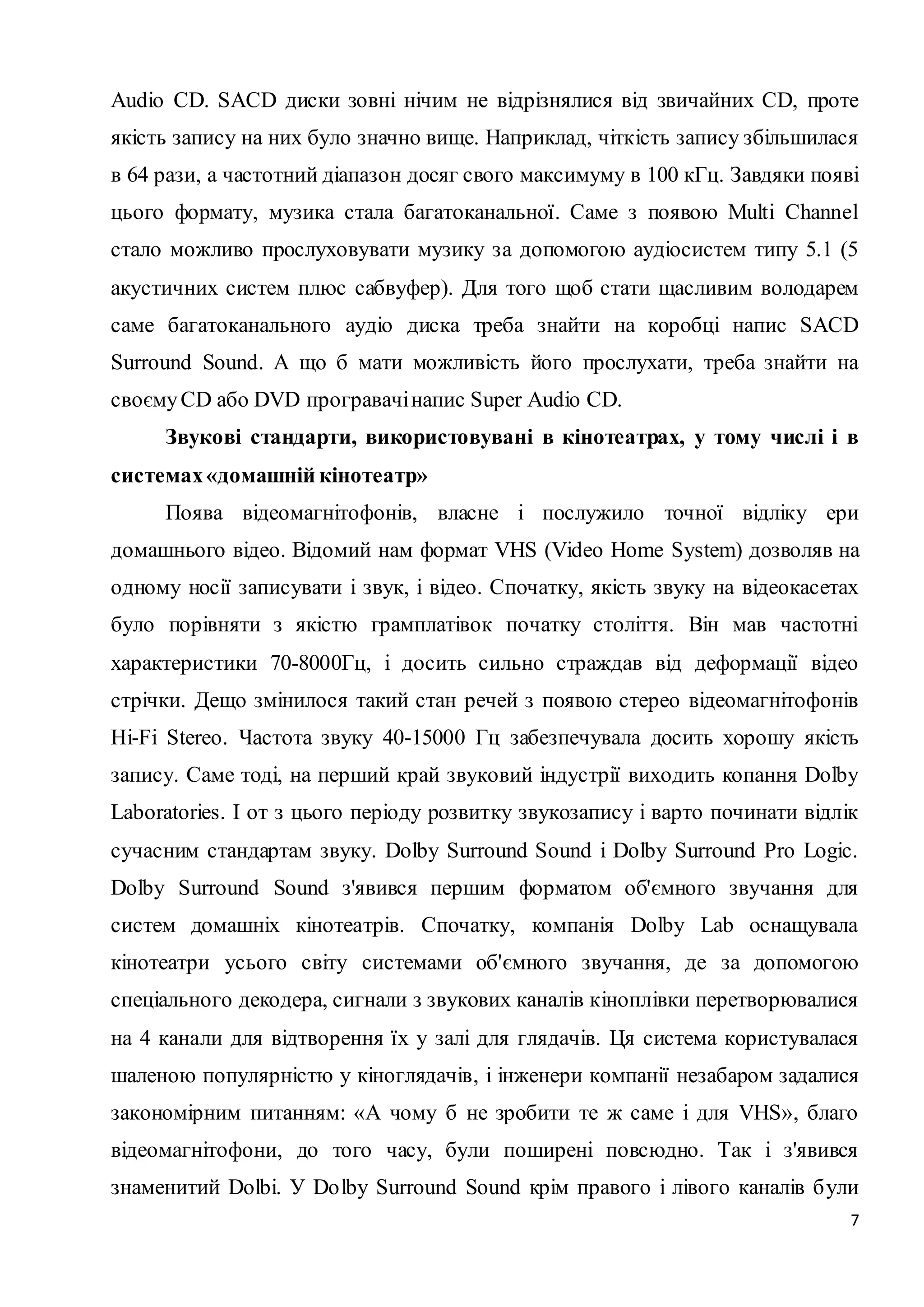 Audio CD. SACD диски зовні нічим не відрізнялися від звичайних CD, проте 
якість запису на них було значно вище. Наприклад, чіткість запису збільшилася 
в 64 рази, а частотний діапазон досяг свого максимуму в 100 кГц. Завдяки появі 
цього формату, музика стала багатоканальної. Саме з появою Multi Channel 
стало можливо прослуховувати музику за допомогою аудіосистем типу 5.1 (5 
акустичних систем плюс сабвуфер). Для того щоб стати щасливим володарем 
саме багатоканального аудіо диска треба знайти на коробці напис SACD 
Surround Sound. А що б мати можливість його прослухати, треба знайти на 
своєму CD або DVD програвачі напис Super Audio CD. 
Звукові стандарти, використовувані в кінотеатрах, у тому числі і в 
7 
системах «домашній кінотеатр» 
Поява відеомагнітофонів, власне і послужило точної відліку ери 
домашнього відео. Відомий нам формат VHS (Video Home System) дозволяв на 
одному носії записувати і звук, і відео. Спочатку, якість звуку на відеокасетах 
було порівняти з якістю грамплатівок початку століття. Він мав частотні 
характеристики 70-8000Гц, і досить сильно страждав від деформації відео 
стрічки. Дещо змінилося такий стан речей з появою стерео відеомагнітофонів 
Hi-Fi Stereo. Частота звуку 40-15000 Гц забезпечувала досить хорошу якість 
запису. Саме тоді, на перший край звуковий індустрії виходить копання Dolby 
Laboratories. І от з цього періоду розвитку звукозапису і варто починати відлік 
сучасним стандартам звуку. Dolby Surround Sound і Dolby Surround Pro Logic. 
Dolby Surround Sound з'явився першим форматом об'ємного звучання для 
систем домашніх кінотеатрів. Спочатку, компанія Dolby Lab оснащувала 
кінотеатри усього світу системами об'ємного звучання, де за допомогою 
спеціального декодера, сигнали з звукових каналів кіноплівки перетворювалися 
на 4 канали для відтворення їх у залі для глядачів. Ця система користувалася 
шаленою популярністю у кіноглядачів, і інженери компанії незабаром задалися 
закономірним питанням: «А чому б не зробити те ж саме і для VHS», благо 
відеомагнітофони, до того часу, були поширені повсюдно. Так і з'явився 
знаменитий Dolbi. У Do lby Surround Sound крім правого і лівого каналів б ули 
 