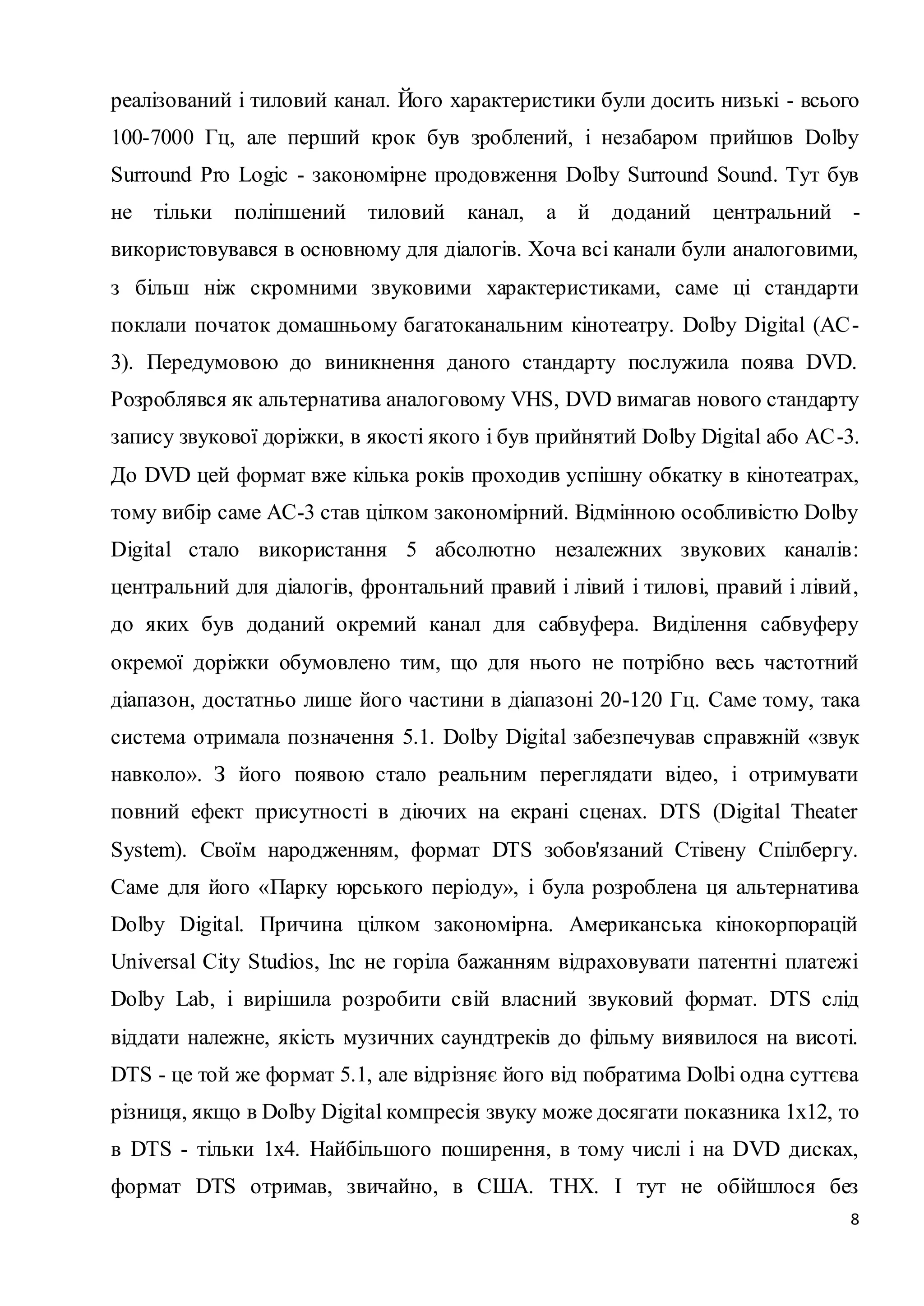 реалізований і тиловий канал. Його характеристики були досить низькі - всього 
100-7000 Гц, але перший крок був зроблений, і незабаром прийшов Dolby 
Surround Pro Logic - закономірне продовження Dolby Surround Sound. Тут був 
не тільки поліпшений тиловий канал, а й доданий центральний - 
використовувався в основному для діалогів. Хоча всі канали були аналоговими, 
з більш ніж скромними звуковими характеристиками, саме ці стандарти 
поклали початок домашньому багатоканальним кінотеатру. Dolby Digital (AC - 
3). Передумовою до виникнення даного стандарту послужила поява DVD. 
Розроблявся як альтернатива аналоговому VHS, DVD вимагав нового стандарту 
запису звукової доріжки, в якості якого і був прийнятий Dolby Digital або AC -3. 
До DVD цей формат вже кілька років проходив успішну обкатку в кінотеатрах, 
тому вибір саме АС-3 став цілком закономірний. Відмінною особливістю Dolby 
Digital стало використання 5 абсолютно незалежних звукових каналів: 
центральний для діалогів, фронтальний правий і лівий і тилові, правий і лівий , 
до яких був доданий окремий канал для сабвуфера. Виділення сабвуферу 
окремої доріжки обумовлено тим, що для нього не потрібно весь частотний 
діапазон, достатньо лише його частини в діапазоні 20-120 Гц. Саме тому, така 
система отримала позначення 5.1. Dolby Digital забезпечував справжній «звук 
навколо». З його появою стало реальним переглядати відео, і отримувати 
повний ефект присутності в діючих на екрані сценах. DTS (Digital Theater 
System). Своїм народженням, формат DTS зобов'язаний Стівену Спілбергу. 
Саме для його «Парку юрського періоду», і була розроблена ця альтернатива 
Dolby Digital. Причина цілком закономірна. Американська кінокорпорацій 
Universal City Studios, Inc не горіла бажанням відраховувати патентні платежі 
Dolby Lab, і вирішила розробити свій власний звуковий формат. DTS слід 
віддати належне, якість музичних саундтреків до фільму виявилося на висоті. 
DTS - це той же формат 5.1, але відрізняє його від побратима Dolbi одна суттєва 
різниця, якщо в Dolby Digital компресія звуку може досягати показника 1х12, то 
в DTS - тільки 1х4. Найбільшого поширення, в тому числі і на DVD дисках, 
формат DTS отримав, звичайно, в США. THX. І тут не обійшлося без 
8 
 