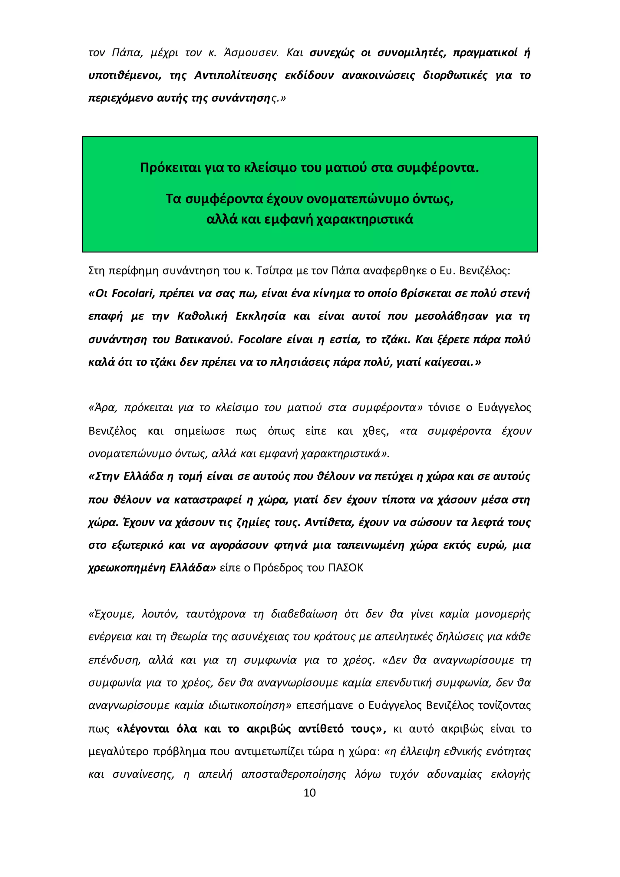 τον Πάπα, μέχρι τον κ. Άσμουσεν. Και συνεχώς οι συνομιλητές, πραγματικοί ή 
υποτιθέμενοι, της Αντιπολίτευσης εκδίδουν ανακοινώσεις διορθωτικές για το 
περιεχόμενο αυτής της συνάντησης.» 
Πρόκειται για το κλείσιμο του ματιού στα συμφέροντα. 
Τα συμφέροντα έχουν ονοματεπώνυμο όντως, 
αλλά και εμφανή χαρακτηριστικά 
Στη περίφημη συνάντηση του κ. Τσίπρα με τον Πάπα αναφερθηκε ο Ευ. Βενιζέλος: 
«Οι Focolari, πρέπει να σας πω, είναι ένα κίνημα το οποίο βρίσκεται σε πολύ στενή 
επαφή με την Καθολική Εκκλησία και είναι αυτοί που μεσολάβησαν για τη 
συνάντηση του Βατικανού. Focolare είναι η εστία, το τζάκι. Και ξέρετε πάρα πολύ 
καλά ότι το τζάκι δεν πρέπει να το πλησιάσεις πάρα πολύ, γιατί καίγεσαι.» 
«Άρα, πρόκειται για το κλείσιμο του ματιού στα συμφέροντα» τόνισε ο Ευάγγελος 
Βενιζέλος και σημείωσε πως όπως είπε και χθες, «τα συμφέροντα έχουν 
ονοματεπώνυμο όντως, αλλά και εμφανή χαρακτηριστικά». 
«Στην Ελλάδα η τομή είναι σε αυτούς που θέλουν να πετύχει η χώρα και σε αυτούς 
που θέλουν να καταστραφεί η χώρα, γιατί δεν έχουν τίποτα να χάσουν μέσα στη 
χώρα. Έχουν να χάσουν τις ζημίες τους. Αντίθετα, έχουν να σώσουν τα λεφτά τους 
στο εξωτερικό και να αγοράσουν φτηνά μια ταπεινωμένη χώρα εκτός ευρώ, μια 
χρεωκοπημένη Ελλάδα» είπε ο Πρόεδρος του ΠΑΣΟΚ 
«Έχουμε, λοιπόν, ταυτόχρονα τη διαβεβαίωση ότι δεν θα γίνει καμία μονομερής 
ενέργεια και τη θεωρία της ασυνέχειας του κράτους με απειλητικές δηλώσεις για κάθε 
επένδυση, αλλά και για τη συμφωνία για το χρέος. «Δεν θα αναγνωρίσουμε τη 
συμφωνία για το χρέος, δεν θα αναγνωρίσουμε καμία επενδυτική συμφωνία, δεν θα 
αναγνωρίσουμε καμία ιδιωτικοποίηση» επεσήμανε ο Ευάγγελος Βενιζέλος τονίζοντας 
πως «λέγονται όλα και το ακριβώς αντίθετό τους», κι αυτό ακριβώς είναι το 
μεγαλύτερο πρόβλημα που αντιμετωπίζει τώρα η χώρα: «η έλλειψη εθνικής ενότητας 
και συναίνεσης, η απειλή αποσταθεροποίησης λόγω τυχόν αδυναμίας εκλογής 
10 
 