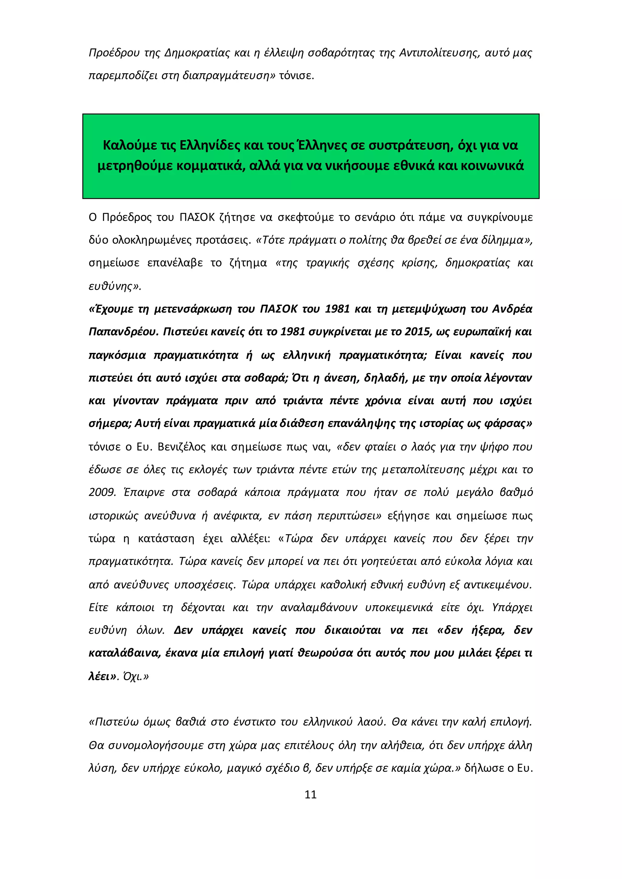 Προέδρου της Δημοκρατίας και η έλλειψη σοβαρότητας της Αντιπολίτευσης, αυτό μας 
παρεμποδίζει στη διαπραγμάτευση» τόνισε. 
Καλούμε τις Ελληνίδες και τους Έλληνες σε συστράτευση, όχι για να 
μετρηθούμε κομματικά, αλλά για να νικήσουμε εθνικά και κοινωνικά 
Ο Πρόεδρος του ΠΑΣΟΚ ζήτησε να σκεφτούμε το σενάριο ότι πάμε να συγκρίνουμε 
δύο ολοκληρωμένες προτάσεις. «Τότε πράγματι ο πολίτης θα βρεθεί σε ένα δίλημμα», 
σημείωσε επανέλαβε το ζήτημα «της τραγικής σχέσης κρίσης, δημοκρατίας και 
ευθύνης». 
«Έχουμε τη μετενσάρκωση του ΠΑΣΟΚ του 1981 και τη μετεμψύχωση του Ανδρέα 
Παπανδρέου. Πιστεύει κανείς ότι το 1981 συγκρίνεται με το 2015, ως ευρωπαϊκή και 
παγκόσμια πραγματικότητα ή ως ελληνική πραγματικότητα; Είναι κανείς που 
πιστεύει ότι αυτό ισχύει στα σοβαρά; Ότι η άνεση, δηλαδή, με την οποία λέγονταν 
και γίνονταν πράγματα πριν από τριάντα πέντε χρόνια είναι αυτή που ισχύει 
σήμερα; Αυτή είναι πραγματικά μία διάθεση επανάληψης της ιστορίας ως φάρσας» 
τόνισε ο Ευ. Βενιζέλος και σημείωσε πως ναι, «δεν φταίει ο λαός για την ψήφο που 
έδωσε σε όλες τις εκλογές των τριάντα πέντε ετών της μεταπολίτευσης μέχρι και το 
2009. Έπαιρνε στα σοβαρά κάποια πράγματα που ήταν σε πολύ μεγάλο βαθμό 
ιστορικώς ανεύθυνα ή ανέφικτα, εν πάση περιπτώσει» εξήγησε και σημείωσε πως 
τώρα η κατάσταση έχει αλλέξει: «Τώρα δεν υπάρχει κανείς που δεν ξέρει την 
πραγματικότητα. Τώρα κανείς δεν μπορεί να πει ότι γοητεύεται από εύκολα λόγια και 
από ανεύθυνες υποσχέσεις. Τώρα υπάρχει καθολική εθνική ευθύνη εξ αντικειμένου. 
Είτε κάποιοι τη δέχονται και την αναλαμβάνουν υποκειμενικά είτε όχι. Υπάρχει 
ευθύνη όλων. Δεν υπάρχει κανείς που δικαιούται να πει «δεν ήξερα, δεν 
καταλάβαινα, έκανα μία επιλογή γιατί θεωρούσα ότι αυτός που μου μιλάει ξέρει τι 
λέει». Όχι.» 
«Πιστεύω όμως βαθιά στο ένστικτο του ελληνικού λαού. Θα κάνει την καλή επιλογή. 
Θα συνομολογήσουμε στη χώρα μας επιτέλους όλη την αλήθεια, ότι δεν υπήρχε άλλη 
λύση, δεν υπήρχε εύκολο, μαγικό σχέδιο β, δεν υπήρξε σε καμία χώρα.» δήλωσε ο Ευ. 
11 
 