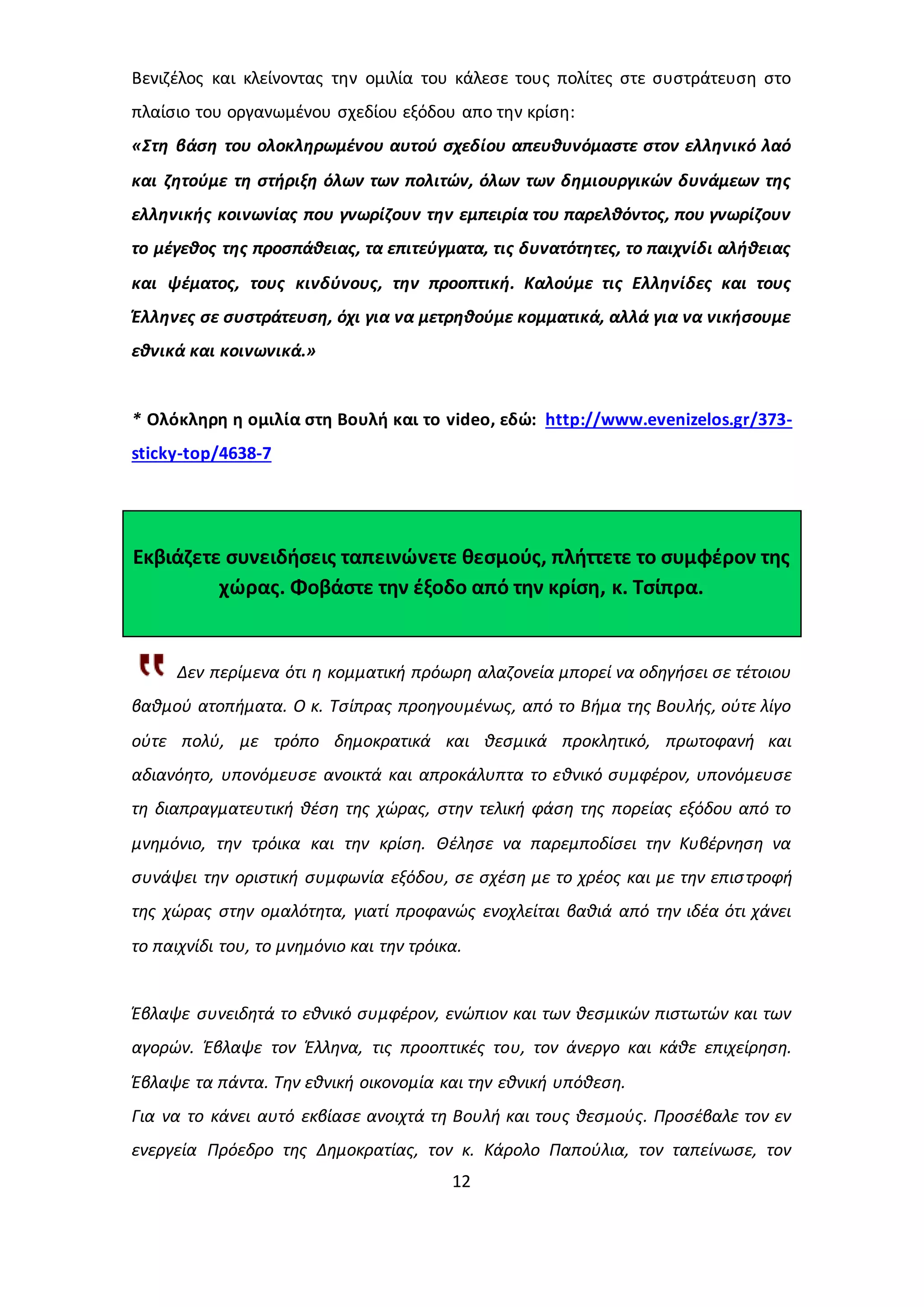 Βενιζέλος και κλείνοντας την ομιλία του κάλεσε τους πολίτες στε συστράτευση στο 
πλαίσιο του οργανωμένου σχεδίου εξόδου απο την κρίση: 
«Στη βάση του ολοκληρωμένου αυτού σχεδίου απευθυνόμαστε στον ελληνικό λαό 
και ζητούμε τη στήριξη όλων των πολιτών, όλων των δημιουργικών δυνάμεων της 
ελληνικής κοινωνίας που γνωρίζουν την εμπειρία του παρελθόντος, που γνωρίζουν 
το μέγεθος της προσπάθειας, τα επιτεύγματα, τις δυνατότητες, το παιχνίδι αλήθειας 
και ψέματος, τους κινδύνους, την προοπτική. Καλούμε τις Ελληνίδες και τους 
Έλληνες σε συστράτευση, όχι για να μετρηθούμε κομματικά, αλλά για να νικήσουμε 
εθνικά και κοινωνικά.» 
* Ολόκληρη η ομιλία στη Βουλή και το video, εδώ: http://www.evenizelos.gr/373- 
sticky-top/4638-7 
Εκβιάζετε συνειδήσεις ταπεινώνετε θεσμούς, πλήττετε το συμφέρον της 
χώρας. Φοβάστε την έξοδο από την κρίση, κ. Τσίπρα. 
Δεν περίμενα ότι η κομματική πρόωρη αλαζονεία μπορεί να οδηγήσει σε τέτοιου 
βαθμού ατοπήματα. Ο κ. Τσίπρας προηγουμένως, από το Βήμα της Βουλής, ούτε λίγο 
ούτε πολύ, με τρόπο δημοκρατικά και θεσμικά προκλητικό, πρωτοφανή και 
αδιανόητο, υπονόμευσε ανοικτά και απροκάλυπτα το εθνικό συμφέρον, υπονόμευσε 
τη διαπραγματευτική θέση της χώρας, στην τελική φάση της πορείας εξόδου από το 
μνημόνιο, την τρόικα και την κρίση. Θέλησε να παρεμποδίσει την Κυβέρνηση να 
συνάψει την οριστική συμφωνία εξόδου, σε σχέση με το χρέος και με την επισ τροφή 
της χώρας στην ομαλότητα, γιατί προφανώς ενοχλείται βαθιά από την ιδέα ότι χάνει 
το παιχνίδι του, το μνημόνιο και την τρόικα. 
Έβλαψε συνειδητά το εθνικό συμφέρον, ενώπιον και των θεσμικών πιστωτών και των 
αγορών. Έβλαψε τον Έλληνα, τις προοπτικές του, τον άνεργο και κάθε επιχείρηση. 
Έβλαψε τα πάντα. Την εθνική οικονομία και την εθνική υπόθεση. 
Για να το κάνει αυτό εκβίασε ανοιχτά τη Βουλή και τους θεσμούς. Προσέβαλε τον εν 
ενεργεία Πρόεδρο της Δημοκρατίας, τον κ. Κάρολο Παπούλια, τον ταπείνωσε, τον 
12 
 
