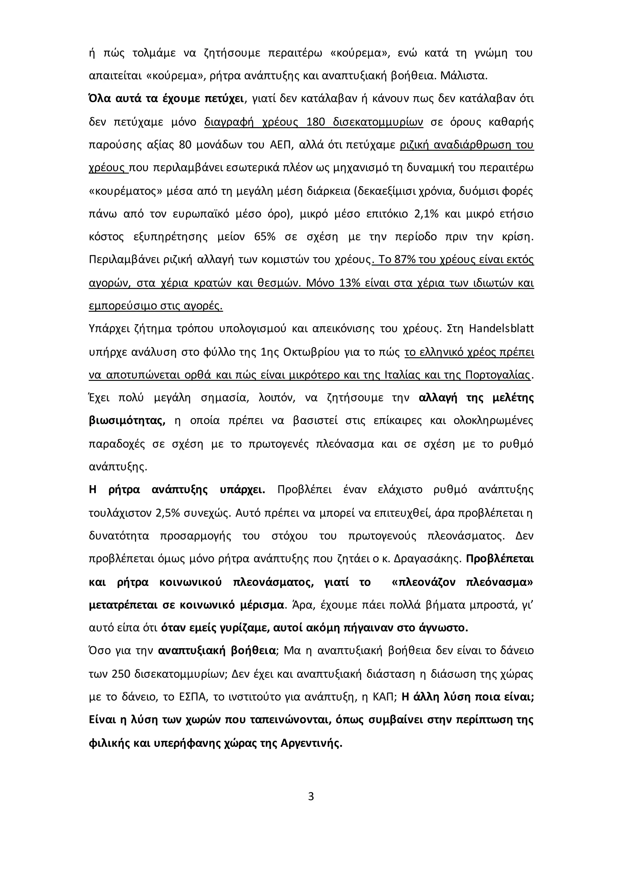 ή πώς τολμάμε να ζητήσουμε περαιτέρω «κούρεμα», ενώ κατά τη γνώμη του 
απαιτείται «κούρεμα», ρήτρα ανάπτυξης και αναπτυξιακή βοήθεια. Μάλιστα. 
Όλα αυτά τα έχουμε πετύχει, γιατί δεν κατάλαβαν ή κάνουν πως δεν κατάλαβαν ότι 
δεν πετύχαμε μόνο διαγραφή χρέους 180 δισεκατομμυρίων σε όρους καθαρής 
παρούσης αξίας 80 μονάδων του ΑΕΠ, αλλά ότι πετύχαμε ριζική αναδιάρθρωση του 
χρέους που περιλαμβάνει εσωτερικά πλέον ως μηχανισμό τη δυναμική του περαιτέρω 
«κουρέματος» μέσα από τη μεγάλη μέση διάρκεια (δεκαεξίμισι χρόνια, δυόμισι φορές 
πάνω από τον ευρωπαϊκό μέσο όρο), μικρό μέσο επιτόκιο 2,1% και μικρό ετήσιο 
κόστος εξυπηρέτησης μείον 65% σε σχέση με την περίοδο πριν την κρίση. 
Περιλαμβάνει ριζική αλλαγή των κομιστών του χρέους. Το 87% του χρέους είναι εκτός 
αγορών, στα χέρια κρατών και θεσμών. Μόνο 13% είναι στα χέρια των ιδιωτών και 
εμπορεύσιμο στις αγορές. 
Υπάρχει ζήτημα τρόπου υπολογισμού και απεικόνισης του χρέους. Στη Handelsblatt 
υπήρχε ανάλυση στο φύλλο της 1ης Οκτωβρίου για το πώς το ελληνικό χρέος πρέπει 
να αποτυπώνεται ορθά και πώς είναι μικρότερο και της Ιταλίας και της Πορτογαλίας . 
Έχει πολύ μεγάλη σημασία, λοιπόν, να ζητήσουμε την αλλαγή της μελέτης 
βιωσιμότητας, η οποία πρέπει να βασιστεί στις επίκαιρες και ολοκληρωμένες 
παραδοχές σε σχέση με το πρωτογενές πλεόνασμα και σε σχέση με το ρυθμό 
ανάπτυξης. 
Η ρήτρα ανάπτυξης υπάρχει. Προβλέπει έναν ελάχιστο ρυθμό ανάπτυξης 
τουλάχιστον 2,5% συνεχώς. Αυτό πρέπει να μπορεί να επιτευχθεί, άρα προβλέπεται η 
δυνατότητα προσαρμογής του στόχου του πρωτογενούς πλεονάσματος. Δεν 
προβλέπεται όμως μόνο ρήτρα ανάπτυξης που ζητάει ο κ. Δραγασάκης. Προβλέπεται 
και ρήτρα κοινωνικού πλεονάσματος, γιατί το «πλεονάζον πλεόνασμα» 
μετατρέπεται σε κοινωνικό μέρισμα. Άρα, έχουμε πάει πολλά βήματα μπροστά, γι’ 
αυτό είπα ότι όταν εμείς γυρίζαμε, αυτοί ακόμη πήγαιναν στο άγνωστο. 
Όσο για την αναπτυξιακή βοήθεια; Μα η αναπτυξιακή βοήθεια δεν είναι το δάνειο 
των 250 δισεκατομμυρίων; Δεν έχει και αναπτυξιακή διάσταση η διάσωση της χώρας 
με το δάνειο, το ΕΣΠΑ, το ινστιτούτο για ανάπτυξη, η ΚΑΠ; Η άλλη λύση ποια είναι; 
Είναι η λύση των χωρών που ταπεινώνονται, όπως συμβαίνει στην περίπτωση της 
φιλικής και υπερήφανης χώρας της Αργεντινής. 
3 
 