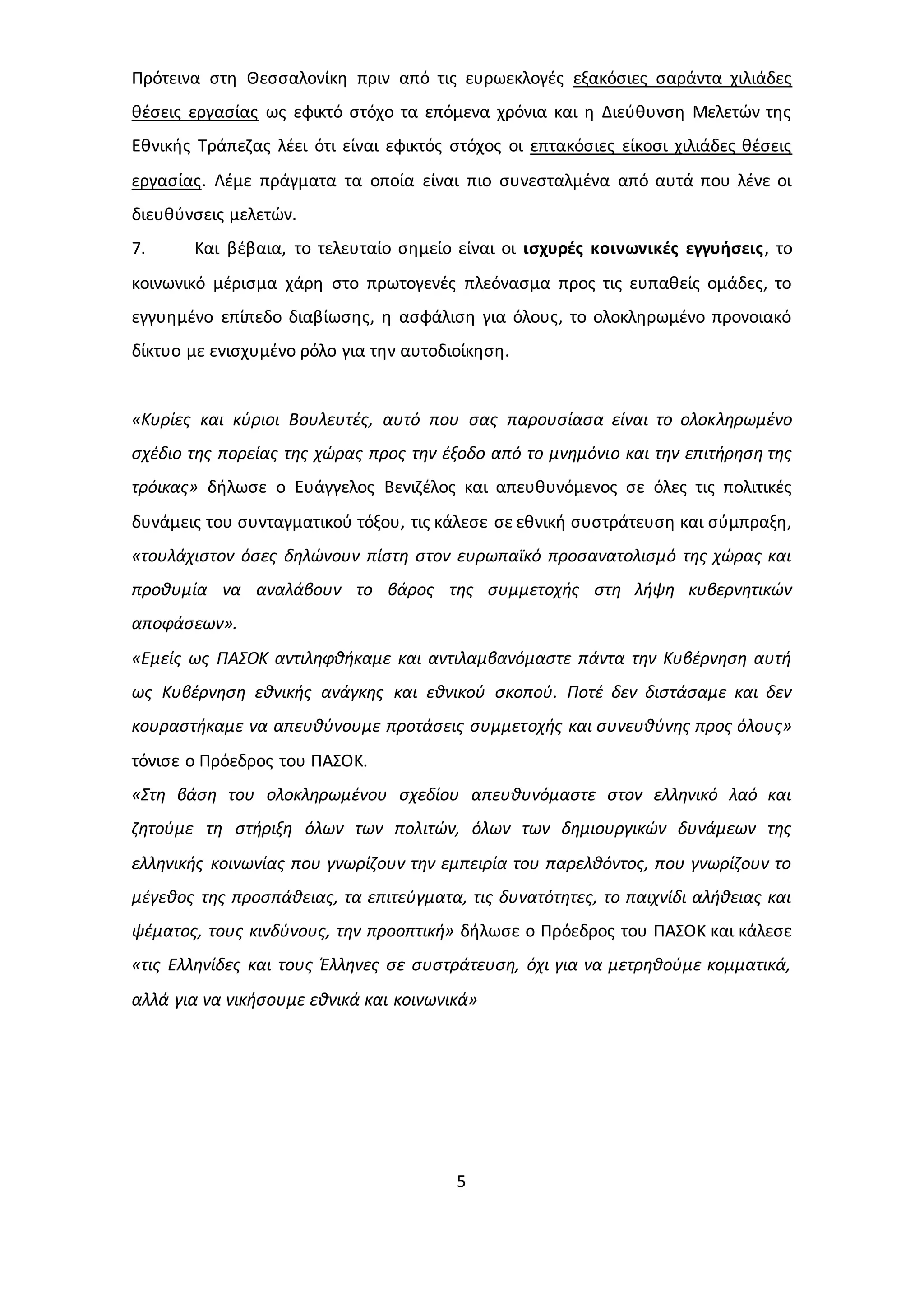 Πρότεινα στη Θεσσαλονίκη πριν από τις ευρωεκλογές εξακόσιες σαράντα χιλιάδες 
θέσεις εργασίας ως εφικτό στόχο τα επόμενα χρόνια και η Διεύθυνση Μελετών της 
Εθνικής Τράπεζας λέει ότι είναι εφικτός στόχος οι επτακόσιες είκοσι χιλιάδες θέσεις 
εργασίας. Λέμε πράγματα τα οποία είναι πιο συνεσταλμένα από αυτά που λένε οι 
διευθύνσεις μελετών. 
7. Και βέβαια, το τελευταίο σημείο είναι οι ισχυρές κοινωνικές εγγυήσεις, το 
κοινωνικό μέρισμα χάρη στο πρωτογενές πλεόνασμα προς τις ευπαθείς ομάδες, το 
εγγυημένο επίπεδο διαβίωσης, η ασφάλιση για όλους, το ολοκληρωμένο προνοιακό 
δίκτυο με ενισχυμένο ρόλο για την αυτοδιοίκηση. 
«Κυρίες και κύριοι Βουλευτές, αυτό που σας παρουσίασα είναι το ολοκληρωμένο 
σχέδιο της πορείας της χώρας προς την έξοδο από το μνημόνιο και την επιτήρηση της 
τρόικας» δήλωσε ο Ευάγγελος Βενιζέλος και απευθυνόμενος σε όλες τις πολιτικές 
δυνάμεις του συνταγματικού τόξου, τις κάλεσε σε εθνική συστράτευση και σύμπραξη, 
«τουλάχιστον όσες δηλώνουν πίστη στον ευρωπαϊκό προσανατολισμό της χώρας και 
προθυμία να αναλάβουν το βάρος της συμμετοχής στη λήψη κυβερνητικών 
αποφάσεων». 
«Εμείς ως ΠΑΣΟΚ αντιληφθήκαμε και αντιλαμβανόμαστε πάντα την Κυβέρνηση αυτή 
ως Κυβέρνηση εθνικής ανάγκης και εθνικού σκοπού. Ποτέ δεν διστάσαμε και δεν 
κουραστήκαμε να απευθύνουμε προτάσεις συμμετοχής και συνευθύνης προς όλους» 
τόνισε ο Πρόεδρος του ΠΑΣΟΚ. 
«Στη βάση του ολοκληρωμένου σχεδίου απευθυνόμαστε στον ελληνικό λαό και 
ζητούμε τη στήριξη όλων των πολιτών, όλων των δημιουργικών δυνάμεων της 
ελληνικής κοινωνίας που γνωρίζουν την εμπειρία του παρελθόντος, που γνωρίζουν το 
μέγεθος της προσπάθειας, τα επιτεύγματα, τις δυνατότητες, το παιχνίδι αλήθειας και 
ψέματος, τους κινδύνους, την προοπτική» δήλωσε ο Πρόεδρος του ΠΑΣΟΚ και κάλεσε 
«τις Ελληνίδες και τους Έλληνες σε συστράτευση, όχι για να μετρηθούμε κομματικά, 
αλλά για να νικήσουμε εθνικά και κοινωνικά» 
5 
 