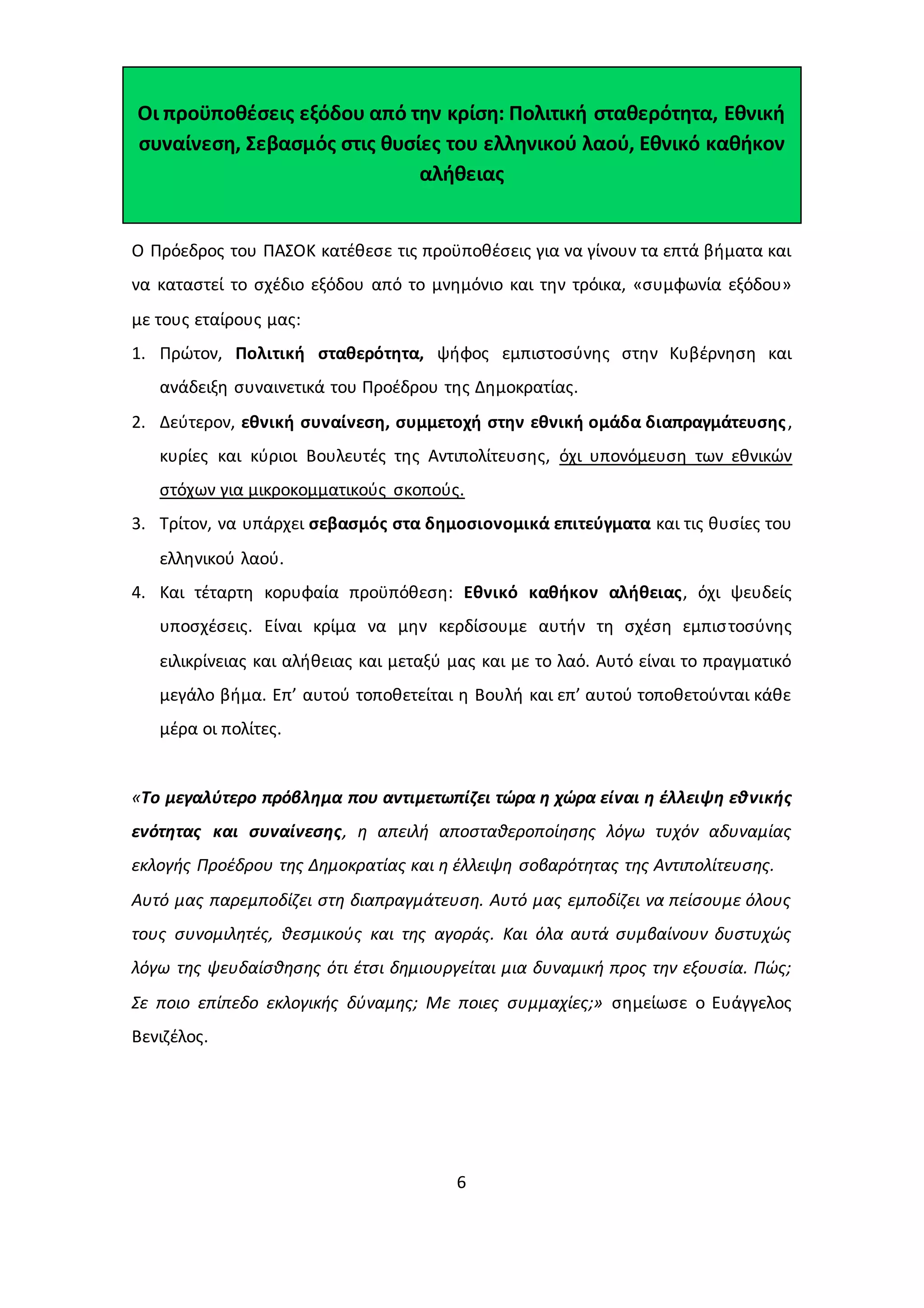 Οι προϋποθέσεις εξόδου από την κρίση: Πολιτική σταθερότητα, Εθνική 
συναίνεση, Σεβασμός στις θυσίες του ελληνικού λαού, Εθνικό καθήκον 
αλήθειας 
Ο Πρόεδρος του ΠΑΣΟΚ κατέθεσε τις προϋποθέσεις για να γίνουν τα επτά βήματα και 
να καταστεί το σχέδιο εξόδου από το μνημόνιο και την τρόικα, «συμφωνία εξόδου» 
με τους εταίρους μας: 
1. Πρώτον, Πολιτική σταθερότητα, ψήφος εμπιστοσύνης στην Κυβέρνηση και 
ανάδειξη συναινετικά του Προέδρου της Δημοκρατίας. 
2. Δεύτερον, εθνική συναίνεση, συμμετοχή στην εθνική ομάδα διαπραγμάτευσης , 
κυρίες και κύριοι Βουλευτές της Αντιπολίτευσης, όχι υπονόμευση των εθνικών 
στόχων για μικροκομματικούς σκοπούς. 
3. Τρίτον, να υπάρχει σεβασμός στα δημοσιονομικά επιτεύγματα και τις θυσίες του 
6 
ελληνικού λαού. 
4. Και τέταρτη κορυφαία προϋπόθεση: Εθνικό καθήκον αλήθειας, όχι ψευδείς 
υποσχέσεις. Είναι κρίμα να μην κερδίσουμε αυτήν τη σχέση εμπισ τοσύνης 
ειλικρίνειας και αλήθειας και μεταξύ μας και με το λαό. Αυτό είναι το πραγματικό 
μεγάλο βήμα. Επ’ αυτού τοποθετείται η Βουλή και επ’ αυτού τοποθετούνται κάθε 
μέρα οι πολίτες. 
«Το μεγαλύτερο πρόβλημα που αντιμετωπίζει τώρα η χώρα είναι η έλλειψη εθνικής 
ενότητας και συναίνεσης, η απειλή αποσταθεροποίησης λόγω τυχόν αδυναμίας 
εκλογής Προέδρου της Δημοκρατίας και η έλλειψη σοβαρότητας της Αντιπολίτευσης. 
Αυτό μας παρεμποδίζει στη διαπραγμάτευση. Αυτό μας εμποδίζει να πείσουμε όλους 
τους συνομιλητές, θεσμικούς και της αγοράς. Και όλα αυτά συμβαίνουν δυστυχώς 
λόγω της ψευδαίσθησης ότι έτσι δημιουργείται μια δυναμική προς την εξουσία. Πώς; 
Σε ποιο επίπεδο εκλογικής δύναμης; Με ποιες συμμαχίες;» σημείωσε ο Ευάγγελος 
Βενιζέλος. 
 