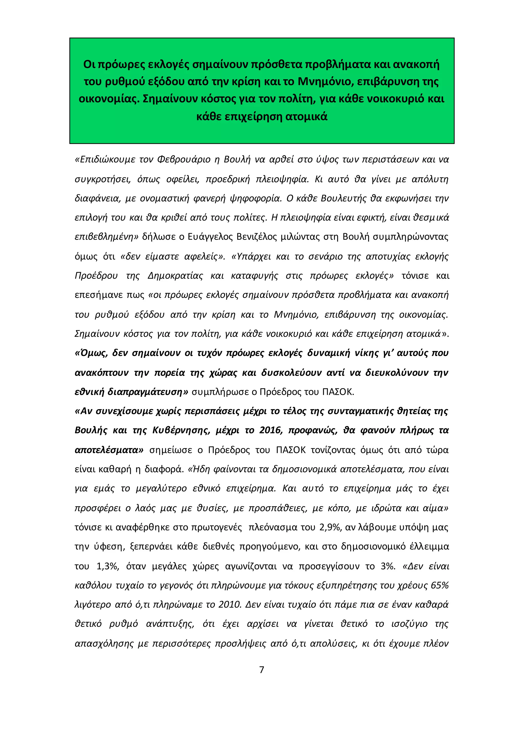 Οι πρόωρες εκλογές σημαίνουν πρόσθετα προβλήματα και ανακοπή 
του ρυθμού εξόδου από την κρίση και το Μνημόνιο, επιβάρυνση της 
οικονομίας. Σημαίνουν κόστος για τον πολίτη, για κάθε νοικοκυριό και 
κάθε επιχείρηση ατομικά 
«Επιδιώκουμε τον Φεβρουάριο η Βουλή να αρθεί στο ύψος των περιστάσεων και να 
συγκροτήσει, όπως οφείλει, προεδρική πλειοψηφία. Κι αυτό θα γίνει με απόλυτη 
διαφάνεια, με ονομαστική φανερή ψηφοφορία. Ο κάθε Βουλευτής θα εκφωνήσει την 
επιλογή του και θα κριθεί από τους πολίτες. Η πλειοψηφία είναι εφικτή, είναι θεσμ ικά 
επιβεβλημένη» δήλωσε ο Ευάγγελος Βενιζέλος μιλώντας στη Βουλή συμπληρώνοντας 
όμως ότι «δεν είμαστε αφελείς». «Υπάρχει και το σενάριο της αποτυχίας εκλογής 
Προέδρου της Δημοκρατίας και καταφυγής στις πρόωρες εκλογές» τόνισε και 
επεσήμανε πως «οι πρόωρες εκλογές σημαίνουν πρόσθετα προβλήματα και ανακοπή 
του ρυθμού εξόδου από την κρίση και το Μνημόνιο, επιβάρυνση της οικονομίας. 
Σημαίνουν κόστος για τον πολίτη, για κάθε νοικοκυριό και κάθε επιχείρηση ατομικά». 
«Όμως, δεν σημαίνουν οι τυχόν πρόωρες εκλογές δυναμική νίκης γι’ αυτούς που 
ανακόπτουν την πορεία της χώρας και δυσκολεύουν αντί να διευκολύνουν την 
εθνική διαπραγμάτευση» συμπλήρωσε ο Πρόεδρος του ΠΑΣΟΚ. 
«Αν συνεχίσουμε χωρίς περισπάσεις μέχρι το τέλος της συνταγματικής θητείας της 
Βουλής και της Κυβέρνησης, μέχρι το 2016, προφανώς, θα φανούν πλήρως τα 
αποτελέσματα» σημείωσε ο Πρόεδρος του ΠΑΣΟΚ τονίζοντας όμως ότι από τώρα 
είναι καθαρή η διαφορά. «Ήδη φαίνονται τα δημοσιονομικά αποτελέσματα, που είναι 
για εμάς το μεγαλύτερο εθνικό επιχείρημα. Και αυτό το επιχείρημα μάς το έχει 
προσφέρει ο λαός μας με θυσίες, με προσπάθειες, με κόπο, με ιδρώτα και αίμα» 
τόνισε κι αναφέρθηκε στο πρωτογενές πλεόνασμα του 2,9%, αν λάβουμε υπόψη μας 
την ύφεση, ξεπερνάει κάθε διεθνές προηγούμενο, και στο δημοσιονομικό έλλειμμα 
του 1,3%, όταν μεγάλες χώρες αγωνίζονται να προσεγγίσουν το 3%. «Δεν είναι 
καθόλου τυχαίο το γεγονός ότι πληρώνουμε για τόκους εξυπηρέτησης του χρέους 65% 
λιγότερο από ό,τι πληρώναμε το 2010. Δεν είναι τυχαίο ότι πάμε πια σε έναν καθαρά 
θετικό ρυθμό ανάπτυξης, ότι έχει αρχίσει να γίνεται θετικό το ισοζύγιο της 
απασχόλησης με περισσότερες προσλήψεις από ό,τι απολύσεις, κι ότι έχουμε πλέον 
7 
 