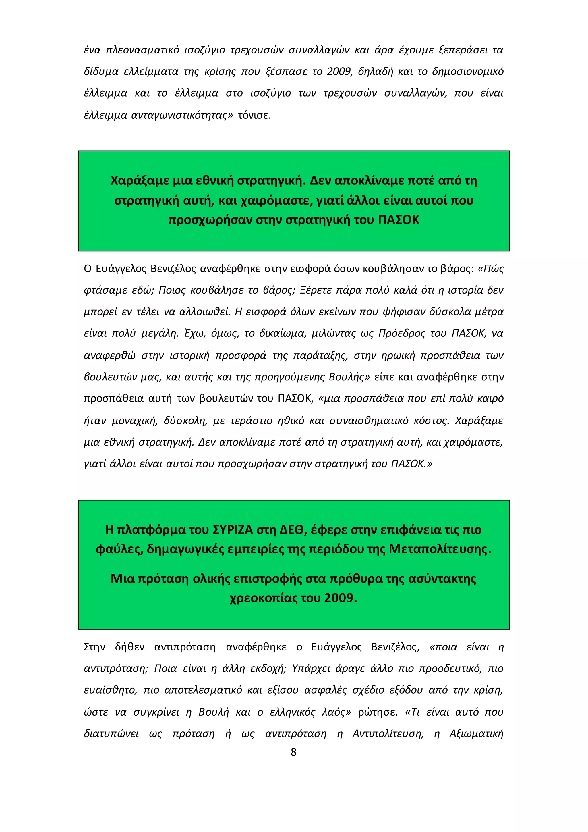 ένα πλεονασματικό ισοζύγιο τρεχουσών συναλλαγών και άρα έχουμε ξεπεράσει τα 
δίδυμα ελλείμματα της κρίσης που ξέσπασε το 2009, δηλαδή και το δημοσιονομικό 
έλλειμμα και το έλλειμμα στο ισοζύγιο των τρεχουσών συναλλαγών, που είναι 
έλλειμμα ανταγωνιστικότητας» τόνισε. 
Χαράξαμε μια εθνική στρατηγική. Δεν αποκλίναμε ποτέ από τη 
στρατηγική αυτή, και χαιρόμαστε, γιατί άλλοι είναι αυτοί που 
προσχωρήσαν στην στρατηγική του ΠΑΣΟΚ 
Ο Ευάγγελος Βενιζέλος αναφέρθηκε στην εισφορά όσων κουβάλησαν το βάρος: «Πώς 
φτάσαμε εδώ; Ποιος κουβάλησε το βάρος; Ξέρετε πάρα πολύ καλά ότι η ιστορία δεν 
μπορεί εν τέλει να αλλοιωθεί. Η εισφορά όλων εκείνων που ψήφισαν δύσκολα μέτρα 
είναι πολύ μεγάλη. Έχω, όμως, το δικαίωμα, μιλώντας ως Πρόεδρος του ΠΑΣΟΚ, να 
αναφερθώ στην ιστορική προσφορά της παράταξης, στην ηρωική προσπάθεια των 
βουλευτών μας, και αυτής και της προηγούμενης Βουλής» είπε και αναφέρθηκε στην 
προσπάθεια αυτή των βουλευτών του ΠΑΣΟΚ, «μια προσπάθεια που επί πολύ καιρό 
ήταν μοναχική, δύσκολη, με τεράστιο ηθικό και συναισθηματικό κόστος. Χαράξαμε 
μια εθνική στρατηγική. Δεν αποκλίναμε ποτέ από τη στρατηγική αυτή, και χαιρόμαστε, 
γιατί άλλοι είναι αυτοί που προσχωρήσαν στην στρατηγική του ΠΑΣΟΚ.» 
Η πλατφόρμα του ΣΥΡΙΖΑ στη ΔΕΘ, έφερε στην επιφάνεια τις πιο 
φαύλες, δημαγωγικές εμπειρίες της περιόδου της Μεταπολίτευσης. 
Μια πρόταση ολικής επιστροφής στα πρόθυρα της ασύντακτης 
χρεοκοπίας του 2009. 
Στην δήθεν αντιπρόταση αναφέρθηκε ο Ευάγγελος Βενιζέλος, «ποια είναι η 
αντιπρόταση; Ποια είναι η άλλη εκδοχή; Υπάρχει άραγε άλλο πιο προοδευτικό, πιο 
ευαίσθητο, πιο αποτελεσματικό και εξίσου ασφαλές σχέδιο εξόδου από την κρίση, 
ώστε να συγκρίνει η Βουλή και ο ελληνικός λαός» ρώτησε. «Τι είναι αυτό που 
διατυπώνει ως πρόταση ή ως αντιπρόταση η Αντιπολίτευση, η Αξιωματική 
8 
 
