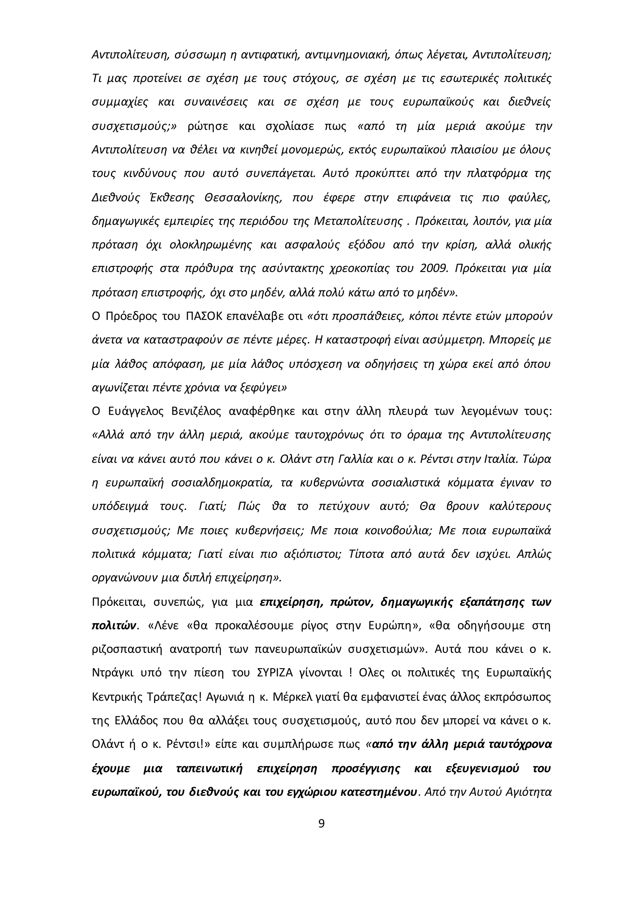 Αντιπολίτευση, σύσσωμη η αντιφατική, αντιμνημονιακή, όπως λέγεται, Αντιπολίτευση; 
Τι μας προτείνει σε σχέση με τους στόχους, σε σχέση με τις εσωτερικές πολιτικές 
συμμαχίες και συναινέσεις και σε σχέση με τους ευρωπαϊκούς και διεθνείς 
συσχετισμούς;» ρώτησε και σχολίασε πως «από τη μία μεριά ακούμε την 
Αντιπολίτευση να θέλει να κινηθεί μονομερώς, εκτός ευρωπαϊκού πλαισίου με όλους 
τους κινδύνους που αυτό συνεπάγεται. Αυτό προκύπτει από την πλατφόρμα της 
Διεθνούς Έκθεσης Θεσσαλονίκης, που έφερε στην επιφάνεια τις πιο φαύλες, 
δημαγωγικές εμπειρίες της περιόδου της Μεταπολίτευσης . Πρόκειται, λοιπόν, για μία 
πρόταση όχι ολοκληρωμένης και ασφαλούς εξόδου από την κρίση, αλλά ολικής 
επιστροφής στα πρόθυρα της ασύντακτης χρεοκοπίας του 2009. Πρόκειται για μία 
πρόταση επιστροφής, όχι στο μηδέν, αλλά πολύ κάτω από το μηδέν». 
Ο Πρόεδρος του ΠΑΣΟΚ επανέλαβε οτι «ότι προσπάθειες, κόποι πέντε ετών μπορούν 
άνετα να καταστραφούν σε πέντε μέρες. Η καταστροφή είναι ασύμμετρη. Μπορείς με 
μία λάθος απόφαση, με μία λάθος υπόσχεση να οδηγήσεις τη χώρα εκεί από όπου 
αγωνίζεται πέντε χρόνια να ξεφύγει» 
Ο Ευάγγελος Βενιζέλος αναφέρθηκε και στην άλλη πλευρά των λεγομένων τους: 
«Αλλά από την άλλη μεριά, ακούμε ταυτοχρόνως ότι το όραμα της Αντιπολίτευσης 
είναι να κάνει αυτό που κάνει ο κ. Ολάντ στη Γαλλία και ο κ. Ρέντσι στην Ιταλία. Τώρα 
η ευρωπαϊκή σοσιαλδημοκρατία, τα κυβερνώντα σοσιαλιστικά κόμματα έγιναν το 
υπόδειγμά τους. Γιατί; Πώς θα το πετύχουν αυτό; Θα βρουν καλύτερους 
συσχετισμούς; Με ποιες κυβερνήσεις; Με ποια κοινοβούλια; Με ποια ευρωπαϊκά 
πολιτικά κόμματα; Γιατί είναι πιο αξιόπιστοι; Τίποτα από αυτά δεν ισχύει. Απλώς 
οργανώνουν μια διπλή επιχείρηση». 
Πρόκειται, συνεπώς, για μια επιχείρηση, πρώτον, δημαγωγικής εξαπάτησης των 
πολιτών. «Λένε «θα προκαλέσουμε ρίγος στην Ευρώπη», «θα οδηγήσουμε στη 
ριζοσπαστική ανατροπή των πανευρωπαϊκών συσχετισμών». Αυτά που κάνει ο κ. 
Ντράγκι υπό την πίεση του ΣΥΡΙΖΑ γίνονται ! Ολες οι πολιτικές της Ευρωπαϊκής 
Κεντρικής Τράπεζας! Αγωνιά η κ. Μέρκελ γιατί θα εμφανιστεί ένας άλλος εκπρόσωπος 
της Ελλάδος που θα αλλάξει τους συσχετισμούς, αυτό που δεν μπορεί να κάνει ο κ. 
Ολάντ ή ο κ. Ρέντσι!» είπε και συμπλήρωσε πως «από την άλλη μεριά ταυτόχρονα 
έχουμε μια ταπεινωτική επιχείρηση προσέγγισης και εξευγενισμού του 
ευρωπαϊκού, του διεθνούς και του εγχώριου κατεστημένου. Από την Αυτού Αγιότητα 
9 
 