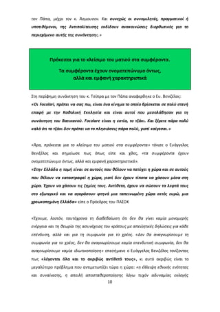 τον Πάπα, μέχρι τον κ. Άσμουσεν. Και συνεχώς οι συνομιλητές, πραγματικοί ή 
υποτιθέμενοι, της Αντιπολίτευσης εκδίδουν ανακοινώσεις διορθωτικές για το 
περιεχόμενο αυτής της συνάντησης.» 
Πρόκειται για το κλείσιμο του ματιού στα συμφέροντα. 
Τα συμφέροντα έχουν ονοματεπώνυμο όντως, 
αλλά και εμφανή χαρακτηριστικά 
Στη περίφημη συνάντηση του κ. Τσίπρα με τον Πάπα αναφερθηκε ο Ευ. Βενιζέλος: 
«Οι Focolari, πρέπει να σας πω, είναι ένα κίνημα το οποίο βρίσκεται σε πολύ στενή 
επαφή με την Καθολική Εκκλησία και είναι αυτοί που μεσολάβησαν για τη 
συνάντηση του Βατικανού. Focolare είναι η εστία, το τζάκι. Και ξέρετε πάρα πολύ 
καλά ότι το τζάκι δεν πρέπει να το πλησιάσεις πάρα πολύ, γιατί καίγεσαι.» 
«Άρα, πρόκειται για το κλείσιμο του ματιού στα συμφέροντα» τόνισε ο Ευάγγελος 
Βενιζέλος και σημείωσε πως όπως είπε και χθες, «τα συμφέροντα έχουν 
ονοματεπώνυμο όντως, αλλά και εμφανή χαρακτηριστικά». 
«Στην Ελλάδα η τομή είναι σε αυτούς που θέλουν να πετύχει η χώρα και σε αυτούς 
που θέλουν να καταστραφεί η χώρα, γιατί δεν έχουν τίποτα να χάσουν μέσα στη 
χώρα. Έχουν να χάσουν τις ζημίες τους. Αντίθετα, έχουν να σώσουν τα λεφτά τους 
στο εξωτερικό και να αγοράσουν φτηνά μια ταπεινωμένη χώρα εκτός ευρώ, μια 
χρεωκοπημένη Ελλάδα» είπε ο Πρόεδρος του ΠΑΣΟΚ 
«Έχουμε, λοιπόν, ταυτόχρονα τη διαβεβαίωση ότι δεν θα γίνει καμία μονομερής 
ενέργεια και τη θεωρία της ασυνέχειας του κράτους με απειλητικές δηλώσεις για κάθε 
επένδυση, αλλά και για τη συμφωνία για το χρέος. «Δεν θα αναγνωρίσουμε τη 
συμφωνία για το χρέος, δεν θα αναγνωρίσουμε καμία επενδυτική συμφωνία, δεν θα 
αναγνωρίσουμε καμία ιδιωτικοποίηση» επεσήμανε ο Ευάγγελος Βενιζέλος τονίζοντας 
πως «λέγονται όλα και το ακριβώς αντίθετό τους», κι αυτό ακριβώς είναι το 
μεγαλύτερο πρόβλημα που αντιμετωπίζει τώρα η χώρα: «η έλλειψη εθνικής ενότητας 
και συναίνεσης, η απειλή αποσταθεροποίησης λόγω τυχόν αδυναμίας εκλογής 
10 
 