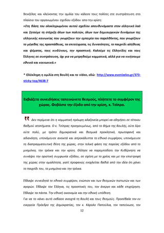 Βενιζέλος και κλείνοντας την ομιλία του κάλεσε τους πολίτες στε συστράτευση στο 
πλαίσιο του οργανωμένου σχεδίου εξόδου απο την κρίση: 
«Στη βάση του ολοκληρωμένου αυτού σχεδίου απευθυνόμαστε στον ελληνικό λαό 
και ζητούμε τη στήριξη όλων των πολιτών, όλων των δημιουργικών δυνάμεων της 
ελληνικής κοινωνίας που γνωρίζουν την εμπειρία του παρελθόντος, που γνωρίζουν 
το μέγεθος της προσπάθειας, τα επιτεύγματα, τις δυνατότητες, το παιχνίδι αλήθειας 
και ψέματος, τους κινδύνους, την προοπτική. Καλούμε τις Ελληνίδες και τους 
Έλληνες σε συστράτευση, όχι για να μετρηθούμε κομματικά, αλλά για να νικήσουμε 
εθνικά και κοινωνικά.» 
* Ολόκληρη η ομιλία στη Βουλή και το video, εδώ: http://www.evenizelos.gr/373- 
sticky-top/4638-7 
Εκβιάζετε συνειδήσεις ταπεινώνετε θεσμούς, πλήττετε το συμφέρον της 
χώρας. Φοβάστε την έξοδο από την κρίση, κ. Τσίπρα. 
Δεν περίμενα ότι η κομματική πρόωρη αλαζονεία μπορεί να οδηγήσει σε τέτοιου 
βαθμού ατοπήματα. Ο κ. Τσίπρας προηγουμένως, από το Βήμα της Βουλής, ούτε λίγο 
ούτε πολύ, με τρόπο δημοκρατικά και θεσμικά προκλητικό, πρωτοφανή και 
αδιανόητο, υπονόμευσε ανοικτά και απροκάλυπτα το εθνικό συμφέρον, υπονόμευσε 
τη διαπραγματευτική θέση της χώρας, στην τελική φάση της πορείας εξόδου από το 
μνημόνιο, την τρόικα και την κρίση. Θέλησε να παρεμποδίσει την Κυβέρνηση να 
συνάψει την οριστική συμφωνία εξόδου, σε σχέση με το χρέος και με την επισ τροφή 
της χώρας στην ομαλότητα, γιατί προφανώς ενοχλείται βαθιά από την ιδέα ότι χάνει 
το παιχνίδι του, το μνημόνιο και την τρόικα. 
Έβλαψε συνειδητά το εθνικό συμφέρον, ενώπιον και των θεσμικών πιστωτών και των 
αγορών. Έβλαψε τον Έλληνα, τις προοπτικές του, τον άνεργο και κάθε επιχείρηση. 
Έβλαψε τα πάντα. Την εθνική οικονομία και την εθνική υπόθεση. 
Για να το κάνει αυτό εκβίασε ανοιχτά τη Βουλή και τους θεσμούς. Προσέβαλε τον εν 
ενεργεία Πρόεδρο της Δημοκρατίας, τον κ. Κάρολο Παπούλια, τον ταπείνωσε, τον 
12 
 