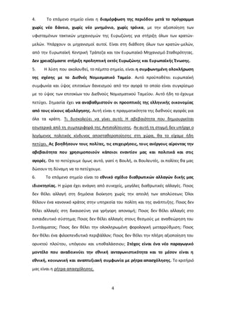 4. To επόμενο σημείο είναι η διαμόρφωση της περιόδου μετά το πρόγραμμα 
χωρίς νέο δάνειο, χωρίς νέο μνημόνιο, χωρίς τρόικα, με την αξιοποίηση των 
υφισταμένων τακτικών μηχανισμών της Ευρωζώνης για στήριξη όλων των κρατών- 
μελών. Υπάρχουν οι μηχανισμοί αυτοί. Είναι στη διάθεση όλων των κρατών-μελών, 
από την Ευρωπαϊκή Κεντρική Τράπεζα και τον Ευρωπαϊκό Μηχανισμό Σταθερότητας. 
Δεν χρειαζόμαστε στήριξη προληπτική εκτός Ευρωζώνης και Ευρωπαϊκής Ένωσης. 
5. Η λύση που ακολουθεί, το πέμπτο σημείο, είναι η συμφωνημένη ολοκλήρωση 
της σχέσης με το Διεθνές Νομισματικό Ταμείο . Αυτό προϋποθέτει ευρωπαϊκή 
συμφωνία και ύψος επιτοκίων δανεισμού από την αγορά το οποίο είναι συγκρίσιμο 
με το ύψος των επιτοκίων του Διεθνούς Νομισματικού Ταμείου. Αυτό ήδη το έχουμε 
πετύχει. Σημασία έχει να αναβαθμιστούν οι προοπτικές της ελληνικής οικονομίας 
από τους οίκους αξιολόγησης. Αυτή είναι η πραγματικότητα της διεθνούς αγοράς για 
όλα τα κράτη. Τι δυσκολεύει να γίνει αυτό; Η αβεβαιότητα που δημιουργείται 
εσωτερικά από τη συμπεριφορά της Αντιπολίτευσης. Αν αυτή τη στιγμή δεν υπήρχε ο 
λεγόμενος πολιτικός κίνδυνος αποσταθεροποίησης στη χώρα, θα το είχαμε ήδη 
πετύχει. Ας βοηθήσουν τους πολίτες, τις επιχειρήσεις, το υς ανέργους αίροντας την 
αβεβαιότητα που χρησιμοποιούν κάποιοι εναντίον μας και πολιτικά και στις 
αγορές. Θα το πετύχουμε όμως αυτό, γιατί η Βουλή, οι Βουλευτές, οι πολίτες θα μας 
δώσουν τη δύναμη να το πετύχουμε. 
6. Το επόμενο σημείο είναι το εθνικό σχέδιο διαθρωτικών αλλαγών δικής μας 
ιδιοκτησίας. Η χώρα έχει ανάγκη από συνεχείς, μεγάλες διαθρωτικές αλλαγές. Ποιος 
δεν θέλει αλλαγή στη δημόσια διοίκηση χωρίς την απειλή των απολύσεων; Όλοι 
θέλουν ένα κανονικό κράτος στην υπηρεσία του πολίτη και της ανάπτυξης. Ποιος δεν 
θέλει αλλαγές στη δικαιοσύνη για γρήγορη απονομή; Ποιος δεν θέλει αλλαγές στο 
εκπαιδευτικό σύστημα; Ποιος δεν θέλει αλλαγές στους θεσμούς με αναθεώρηση του 
Συντάγματος; Ποιος δεν θέλει την ολοκληρωμένη φορολογική μεταρρύθμιση; Ποιος 
δεν θέλει ένα φιλοεπενδυτικό περιβάλλον; Ποιος δεν θέλει την πλήρη αξιοποίηση του 
ορυκτού πλούτου, υπόγειου και υποθαλάσσιου; Στόχος είναι ένα νέο παραγωγικό 
μοντέλο που αναδεικνύει την εθνική ανταγωνιστικότητα και το μέσον είναι η 
εθνική, κοινωνική και αναπτυξιακή συμφωνία με ρήτρα απασχόλησης. Το κριτήριό 
μας είναι η ρήτρα απασχόλησης. 
4 
 