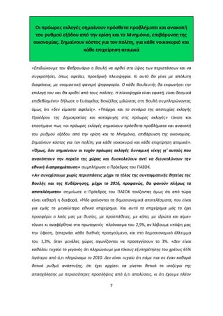 Οι πρόωρες εκλογές σημαίνουν πρόσθετα προβλήματα και ανακοπή 
του ρυθμού εξόδου από την κρίση και το Μνημόνιο, επιβάρυνση της 
οικονομίας. Σημαίνουν κόστος για τον πολίτη, για κάθε νοικοκυριό και 
κάθε επιχείρηση ατομικά 
«Επιδιώκουμε τον Φεβρουάριο η Βουλή να αρθεί στο ύψος των περιστάσεων και να 
συγκροτήσει, όπως οφείλει, προεδρική πλειοψηφία. Κι αυτό θα γίνει με απόλυτη 
διαφάνεια, με ονομαστική φανερή ψηφοφορία. Ο κάθε Βουλευτής θα εκφωνήσει την 
επιλογή του και θα κριθεί από τους πολίτες. Η πλειοψηφία είναι εφικτή, είναι θεσμ ικά 
επιβεβλημένη» δήλωσε ο Ευάγγελος Βενιζέλος μιλώντας στη Βουλή συμπληρώνοντας 
όμως ότι «δεν είμαστε αφελείς». «Υπάρχει και το σενάριο της αποτυχίας εκλογής 
Προέδρου της Δημοκρατίας και καταφυγής στις πρόωρες εκλογές» τόνισε και 
επεσήμανε πως «οι πρόωρες εκλογές σημαίνουν πρόσθετα προβλήματα και ανακοπή 
του ρυθμού εξόδου από την κρίση και το Μνημόνιο, επιβάρυνση της οικονομίας. 
Σημαίνουν κόστος για τον πολίτη, για κάθε νοικοκυριό και κάθε επιχείρηση ατομικά». 
«Όμως, δεν σημαίνουν οι τυχόν πρόωρες εκλογές δυναμική νίκης γι’ αυτούς που 
ανακόπτουν την πορεία της χώρας και δυσκολεύουν αντί να διευκολύνουν την 
εθνική διαπραγμάτευση» συμπλήρωσε ο Πρόεδρος του ΠΑΣΟΚ. 
«Αν συνεχίσουμε χωρίς περισπάσεις μέχρι το τέλος της συνταγματικής θητείας της 
Βουλής και της Κυβέρνησης, μέχρι το 2016, προφανώς, θα φανούν πλήρως τα 
αποτελέσματα» σημείωσε ο Πρόεδρος του ΠΑΣΟΚ τονίζοντας όμως ότι από τώρα 
είναι καθαρή η διαφορά. «Ήδη φαίνονται τα δημοσιονομικά αποτελέσματα, που είναι 
για εμάς το μεγαλύτερο εθνικό επιχείρημα. Και αυτό το επιχείρημα μάς το έχει 
προσφέρει ο λαός μας με θυσίες, με προσπάθειες, με κόπο, με ιδρώτα και αίμα» 
τόνισε κι αναφέρθηκε στο πρωτογενές πλεόνασμα του 2,9%, αν λάβουμε υπόψη μας 
την ύφεση, ξεπερνάει κάθε διεθνές προηγούμενο, και στο δημοσιονομικό έλλειμμα 
του 1,3%, όταν μεγάλες χώρες αγωνίζονται να προσεγγίσουν το 3%. «Δεν είναι 
καθόλου τυχαίο το γεγονός ότι πληρώνουμε για τόκους εξυπηρέτησης του χρέους 65% 
λιγότερο από ό,τι πληρώναμε το 2010. Δεν είναι τυχαίο ότι πάμε πια σε έναν καθαρά 
θετικό ρυθμό ανάπτυξης, ότι έχει αρχίσει να γίνεται θετικό το ισοζύγιο της 
απασχόλησης με περισσότερες προσλήψεις από ό,τι απολύσεις, κι ότι έχουμε πλέον 
7 
 