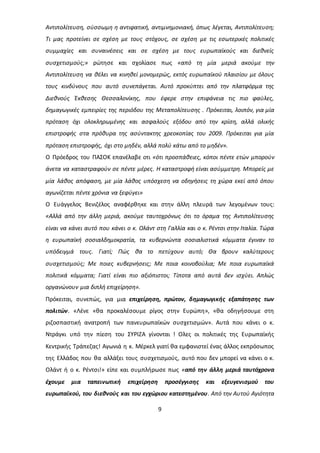 Αντιπολίτευση, σύσσωμη η αντιφατική, αντιμνημονιακή, όπως λέγεται, Αντιπολίτευση; 
Τι μας προτείνει σε σχέση με τους στόχους, σε σχέση με τις εσωτερικές πολιτικές 
συμμαχίες και συναινέσεις και σε σχέση με τους ευρωπαϊκούς και διεθνείς 
συσχετισμούς;» ρώτησε και σχολίασε πως «από τη μία μεριά ακούμε την 
Αντιπολίτευση να θέλει να κινηθεί μονομερώς, εκτός ευρωπαϊκού πλαισίου με όλους 
τους κινδύνους που αυτό συνεπάγεται. Αυτό προκύπτει από την πλατφόρμα της 
Διεθνούς Έκθεσης Θεσσαλονίκης, που έφερε στην επιφάνεια τις πιο φαύλες, 
δημαγωγικές εμπειρίες της περιόδου της Μεταπολίτευσης . Πρόκειται, λοιπόν, για μία 
πρόταση όχι ολοκληρωμένης και ασφαλούς εξόδου από την κρίση, αλλά ολικής 
επιστροφής στα πρόθυρα της ασύντακτης χρεοκοπίας του 2009. Πρόκειται για μία 
πρόταση επιστροφής, όχι στο μηδέν, αλλά πολύ κάτω από το μηδέν». 
Ο Πρόεδρος του ΠΑΣΟΚ επανέλαβε οτι «ότι προσπάθειες, κόποι πέντε ετών μπορούν 
άνετα να καταστραφούν σε πέντε μέρες. Η καταστροφή είναι ασύμμετρη. Μπορείς με 
μία λάθος απόφαση, με μία λάθος υπόσχεση να οδηγήσεις τη χώρα εκεί από όπου 
αγωνίζεται πέντε χρόνια να ξεφύγει» 
Ο Ευάγγελος Βενιζέλος αναφέρθηκε και στην άλλη πλευρά των λεγομένων τους: 
«Αλλά από την άλλη μεριά, ακούμε ταυτοχρόνως ότι το όραμα της Αντιπολίτευσης 
είναι να κάνει αυτό που κάνει ο κ. Ολάντ στη Γαλλία και ο κ. Ρέντσι στην Ιταλία. Τώρα 
η ευρωπαϊκή σοσιαλδημοκρατία, τα κυβερνώντα σοσιαλιστικά κόμματα έγιναν το 
υπόδειγμά τους. Γιατί; Πώς θα το πετύχουν αυτό; Θα βρουν καλύτερους 
συσχετισμούς; Με ποιες κυβερνήσεις; Με ποια κοινοβούλια; Με ποια ευρωπαϊκά 
πολιτικά κόμματα; Γιατί είναι πιο αξιόπιστοι; Τίποτα από αυτά δεν ισχύει. Απλώς 
οργανώνουν μια διπλή επιχείρηση». 
Πρόκειται, συνεπώς, για μια επιχείρηση, πρώτον, δημαγωγικής εξαπάτησης των 
πολιτών. «Λένε «θα προκαλέσουμε ρίγος στην Ευρώπη», «θα οδηγήσουμε στη 
ριζοσπαστική ανατροπή των πανευρωπαϊκών συσχετισμών». Αυτά που κάνει ο κ. 
Ντράγκι υπό την πίεση του ΣΥΡΙΖΑ γίνονται ! Ολες οι πολιτικές της Ευρωπαϊκής 
Κεντρικής Τράπεζας! Αγωνιά η κ. Μέρκελ γιατί θα εμφανιστεί ένας άλλος εκπρόσωπος 
της Ελλάδος που θα αλλάξει τους συσχετισμούς, αυτό που δεν μπορεί να κάνει ο κ. 
Ολάντ ή ο κ. Ρέντσι!» είπε και συμπλήρωσε πως «από την άλλη μεριά ταυτόχρονα 
έχουμε μια ταπεινωτική επιχείρηση προσέγγισης και εξευγενισμού του 
ευρωπαϊκού, του διεθνούς και του εγχώριου κατεστημένου. Από την Αυτού Αγιότητα 
9 
 