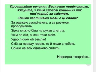  Прочитайте речення. Визначте прийменники, 
з'ясуйте, з яким словом кожний із них 
пов'язаний за змістом. 
Якими частинами мови є ці слова? 
1. За одежею зустрічають, а за розумом 
проводжають. 
2. Зірка сніжно-біла на рукав злетіла. 
3. Усім по сім, а мені таки вісім. 
4. Удар лихом об землю! 
5. Стій за правду горою, то й люди з тобою. 
6. Сонце на всіх однаково світить. 
Народна творчість. 
 