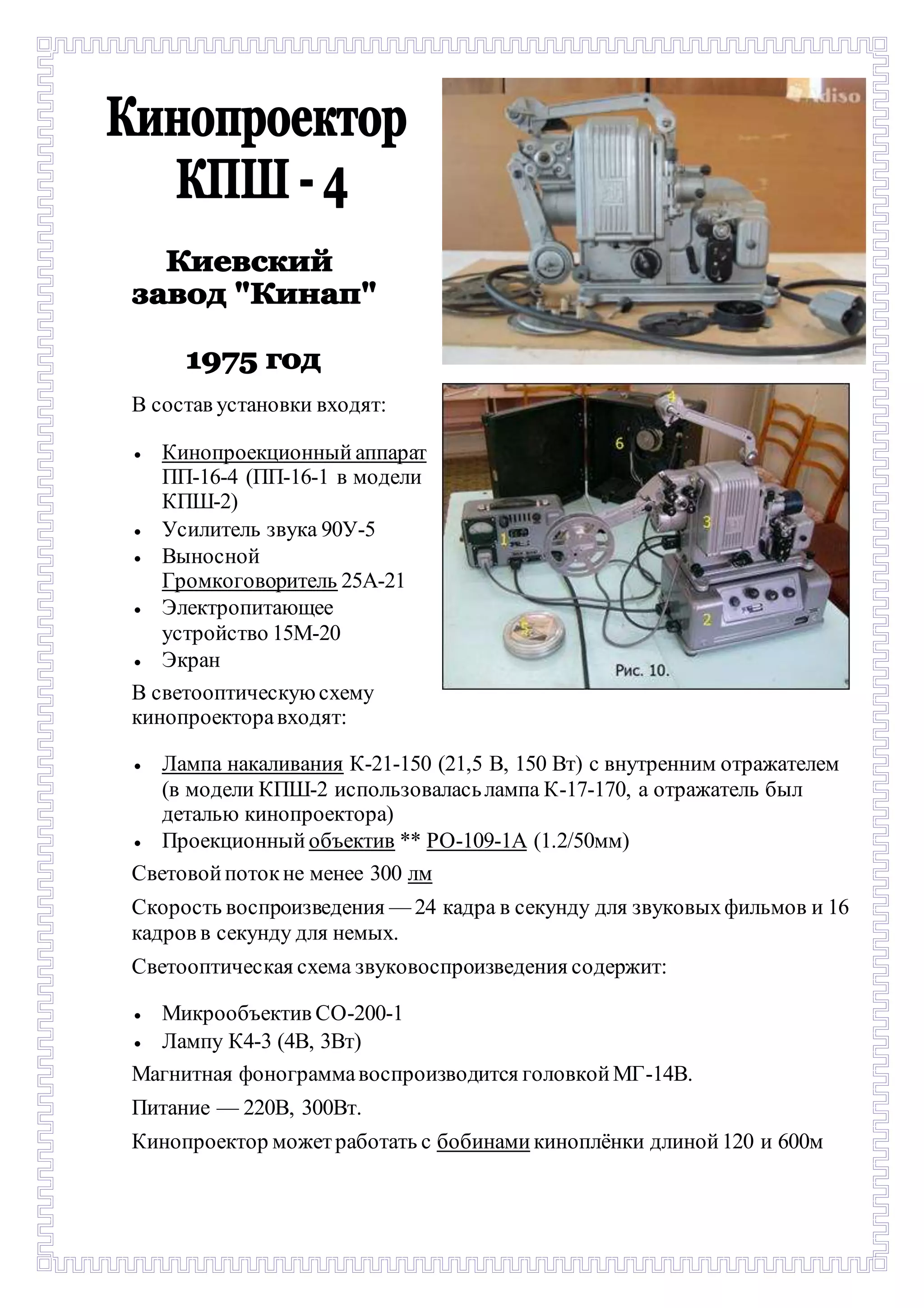 В состав установки входят: 
 Кинопроекционный аппарат 
ПП-16-4 (ПП-16-1 в модели 
КПШ-2) 
 Усилитель звука 90У-5 
 Выносной 
Громкоговоритель 25А-21 
 Электропитающее 
устройство 15М-20 
 Экран 
В светооптическую схему 
кинопроектора входят: 
 Лампа накаливания К-21-150 (21,5 В, 150 Вт) с внутренним отражателем 
(в модели КПШ-2 использовалась лампа К-17-170, а отражатель был 
деталью кинопроектора) 
 Проекционный объектив ** РО-109-1А (1.2/50мм) 
Световой поток не менее 300 лм 
Скорость воспроизведения — 24 кадра в секунду для звуковых фильмов и 16 
кадров в секунду для немых. 
Светооптическая схема звуковоспроизведения содержит: 
 Микрообъектив СО-200-1 
 Лампу К4-3 (4В, 3Вт) 
Магнитная фонограмма воспроизводится головкой МГ-14В. 
Питание — 220В, 300Вт. 
Кинопроектор может работать с бобинами киноплёнки длиной 120 и 600м 
 