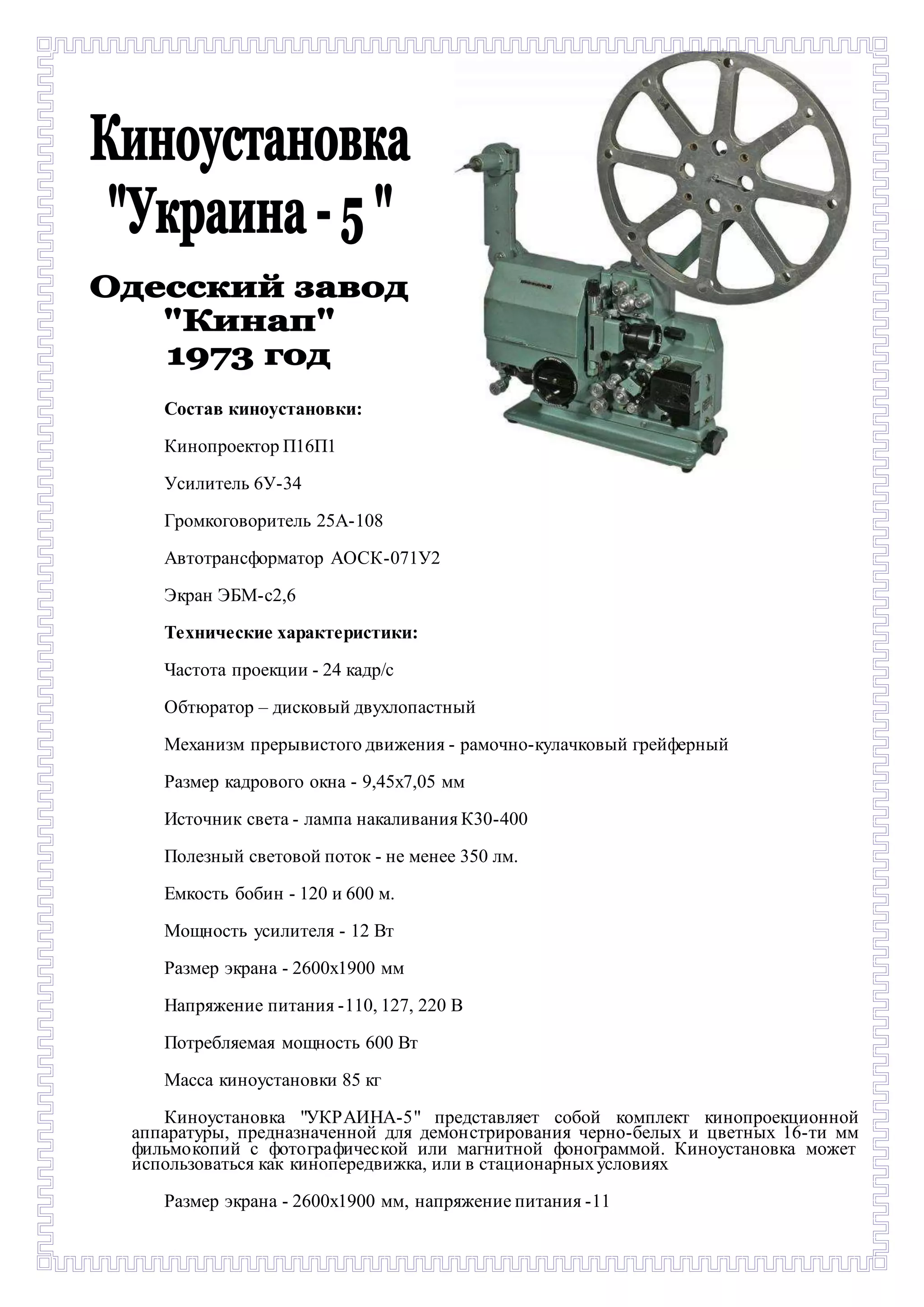 Состав киноустановки: 
Кинопроектор П16П1 
Усилитель 6У-34 
Громкоговоритель 25А-108 
Автотрансформатор АОСК-071У2 
Экран ЭБМ-с2,6 
Технические характеристики: 
Частота проекции - 24 кадр/с 
Обтюратор – дисковый двухлопастный 
Механизм прерывистого движения - рамочно-кулачковый грейферный 
Размер кадрового окна - 9,45х7,05 мм 
Источник света - лампа накаливания К30-400 
Полезный световой поток - не менее 350 лм. 
Емкость бобин - 120 и 600 м. 
Мощность усилителя - 12 Вт 
Размер экрана - 2600х1900 мм 
Напряжение питания -110, 127, 220 В 
Потребляемая мощность 600 Вт 
Масса киноустановки 85 кг 
Киноустановка "УКРАИНА-5" представляет собой комплект кинопроекционной 
аппаратуры, предназначенной для демонстрирования черно-белых и цветных 16-ти мм 
фильмокопий с фотографической или магнитной фонограммой. Киноустановка может 
использоваться как кинопередвижка, или в стационарных условиях 
Размер экрана - 2600х1900 мм, напряжение питания -11 
 