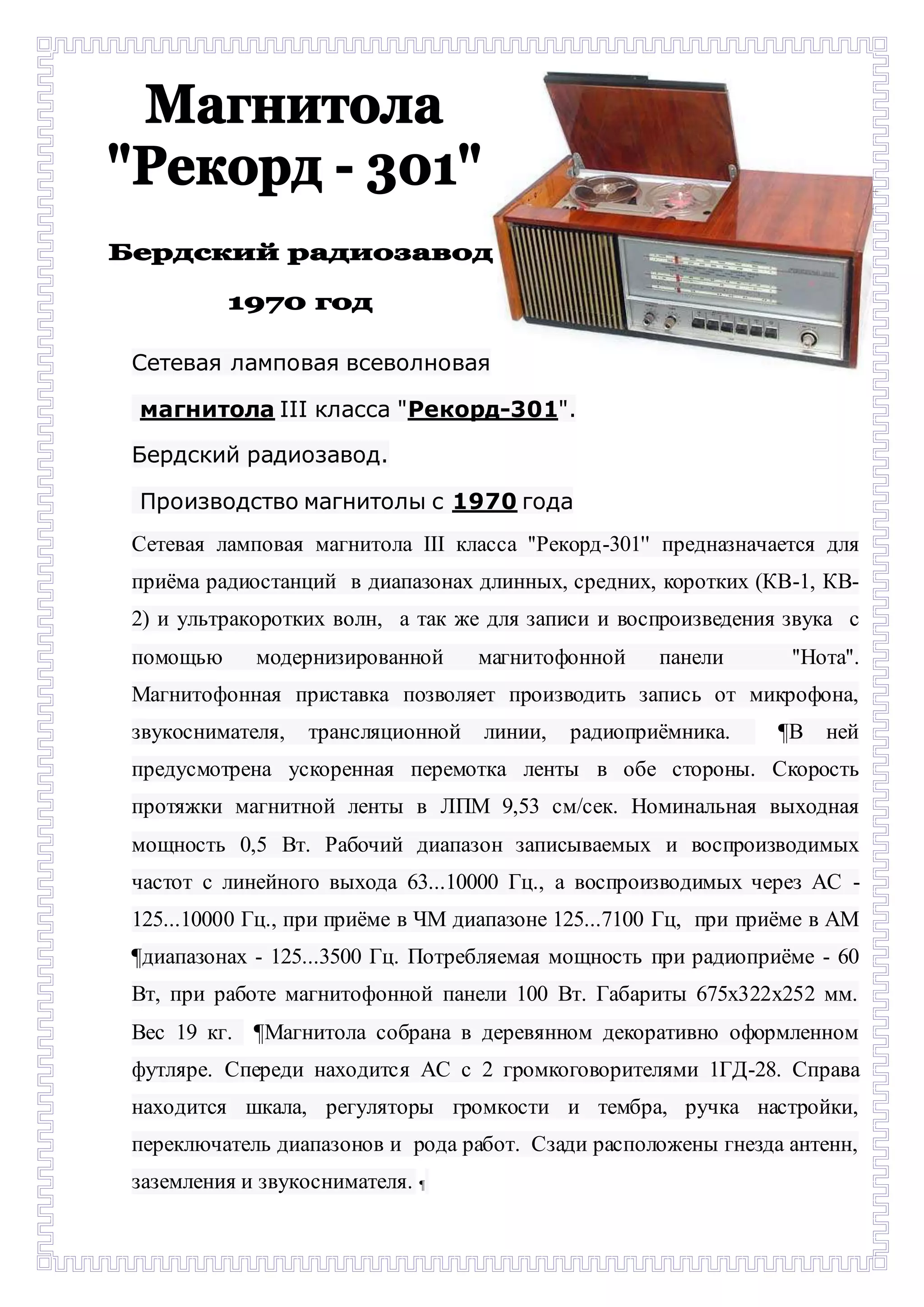 Сетевая ламповая всеволновая 
магнитола III класса "Рекорд-301". 
Бердский радиозавод. 
Производство магнитолы с 1970 года 
Сетевая ламповая магнитола III класса ''Рекорд-301'' предназначается для 
приёма радиостанций в диапазонах длинных, средних, коротких (КВ-1, КВ- 
2) и ультракоротких волн, а так же для записи и воспроизведения звука с 
помощью модернизированной магнитофонной панели ''Нота''. 
Магнитофонная приставка позволяет производить запись от микрофона, 
звукоснимателя, трансляционной линии, радиоприёмника. ¶В ней 
предусмотрена ускоренная перемотка ленты в обе стороны. Скорость 
протяжки магнитной ленты в ЛПМ 9,53 см/сек. Номинальная выходная 
мощность 0,5 Вт. Рабочий диапазон записываемых и воспроизводимых 
частот с линейного выхода 63...10000 Гц., а воспроизводимых через АС - 
125...10000 Гц., при приёме в ЧМ диапазоне 125...7100 Гц, при приёме в АМ 
¶диапазонах - 125...3500 Гц. Потребляемая мощность при радиоприёме - 60 
Вт, при работе магнитофонной панели 100 Вт. Габариты 675х322х252 мм. 
Вес 19 кг. ¶Магнитола собрана в деревянном декоративно оформленном 
футляре. Спереди находится АС с 2 громкоговорителями 1ГД-28. Справа 
находится шкала, регуляторы громкости и тембра, ручка настройки, 
переключатель диапазонов и рода работ. Сзади расположены гнезда антенн, 
заземления и звукоснимателя. ¶- 
 