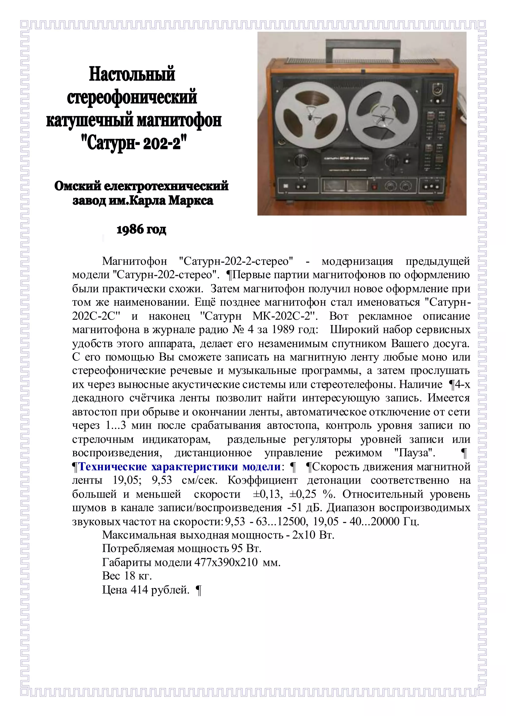 - 
Магнитофон ''Сатурн-202-2-стерео'' - модернизация предыдущей 
модели ''Сатурн-202-стерео''. ¶Первые партии магнитофонов по оформлению 
были практически схожи. Затем магнитофон получил новое оформление при 
том же наименовании. Ещё позднее магнитофон стал именоваться ''Сатурн- 
202С-2C'' и наконец ''Сатурн МК-202С-2''. Вот рекламное описание 
магнитофона в журнале радио № 4 за 1989 год: Широкий набор сервисных 
удобств этого аппарата, делает его незаменимым спутником Вашего досуга. 
С его помощью Вы сможете записать на магнитную ленту любые моно или 
стереофонические речевые и музыкальные программы, а затем прослушать 
их через выносные акустические системы или стереотелефоны. Наличие ¶4-х 
декадного счётчика ленты позволит найти интересующую запись. Имеется 
автостоп при обрыве и окончании ленты, автоматическое отключение от сети 
через 1...3 мин после срабатывания автостопа, контроль уровня записи по 
стрелочным индикаторам, раздельные регуляторы уровней записи или 
воспроизведения, дистанционное управление режимом ''Пауза''. ¶- 
¶Технические характеристики модели: ¶- ¶Скорость движения магнитной 
ленты 19,05; 9,53 см/сек. Коэффициент детонации соответственно на 
большей и меньшей скорости ±0,13, ±0,25 %. Относительный уровень 
шумов в канале записи/воспроизведения -51 дБ. Диапазон воспроизводимых 
звуковых частот на скорости: 9,53 - 63...12500, 19,05 - 40...20000 Гц. 
Максимальная выходная мощность - 2х10 Вт. 
Потребляемая мощность 95 Вт. 
Габариты модели 477х390х210 мм. 
Вес 18 кг. 
Цена 414 рублей. ¶ 
 