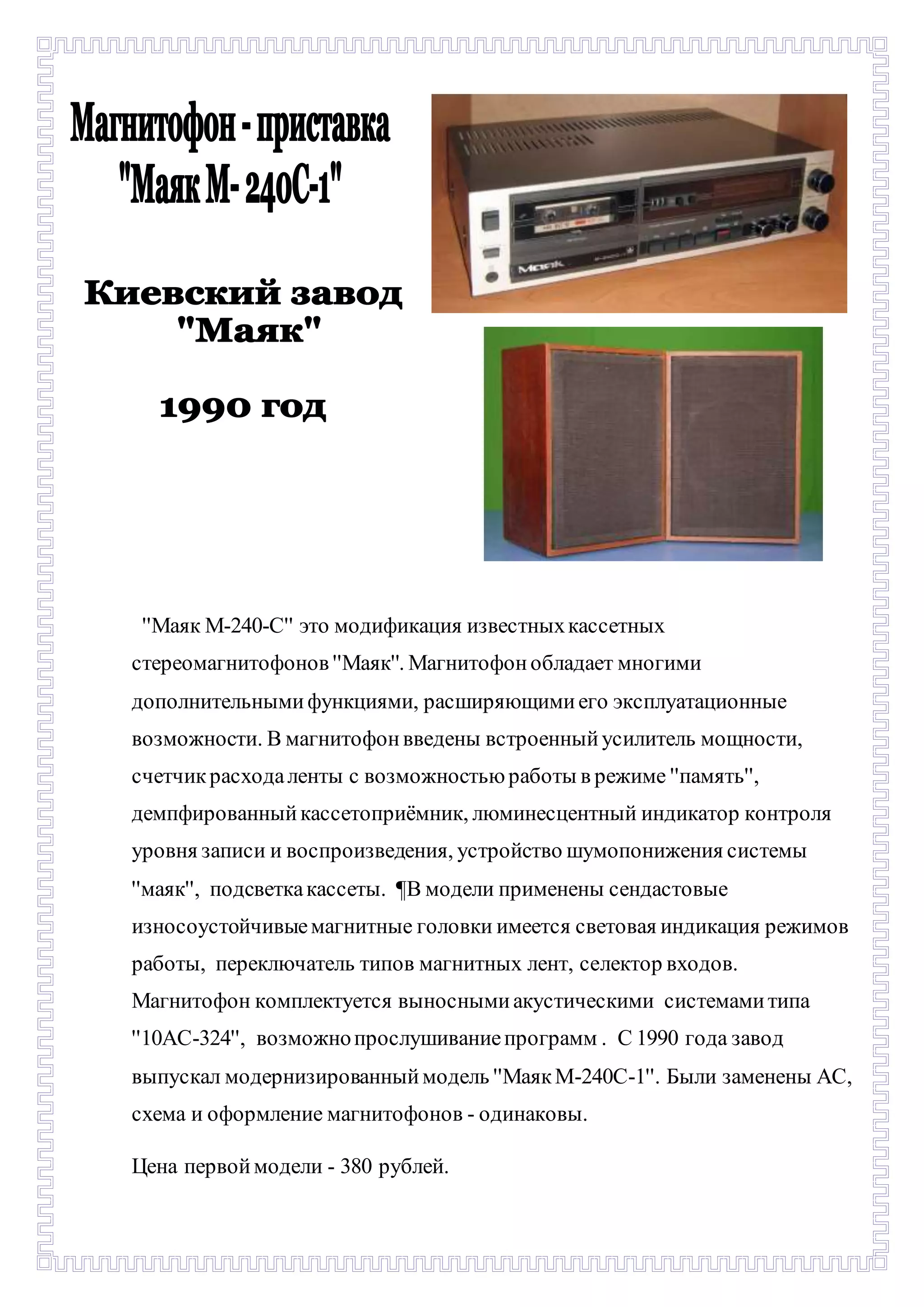 - 
''Маяк М-240-С'' это модификация известных кассетных 
стереомагнитофонов ''Маяк''. Магнитофон обладает многими 
дополнительными функциями, расширяющими его эксплуатационные 
возможности. В магнитофон введены встроенный усилитель мощности, 
счетчик расхода ленты с возможностью работы в режиме ''память'', 
демпфированный кассетоприёмник, люминесцентный индикатор контроля 
уровня записи и воспроизведения, устройство шумопонижения системы 
''маяк'', подсветка кассеты. ¶В модели применены сендастовые 
износоустойчивые магнитные головки имеется световая индикация режимов 
работы, переключатель типов магнитных лент, селектор входов. 
Магнитофон комплектуется выносными акустическими системами типа 
''10АС-324'', возможно прослушивание программ . С 1990 года завод 
выпускал модернизированный модель ''Маяк М-240С-1''. Были заменены АС, 
схема и оформление магнитофонов - одинаковы. 
Цена первой модели - 380 рублей. 
 