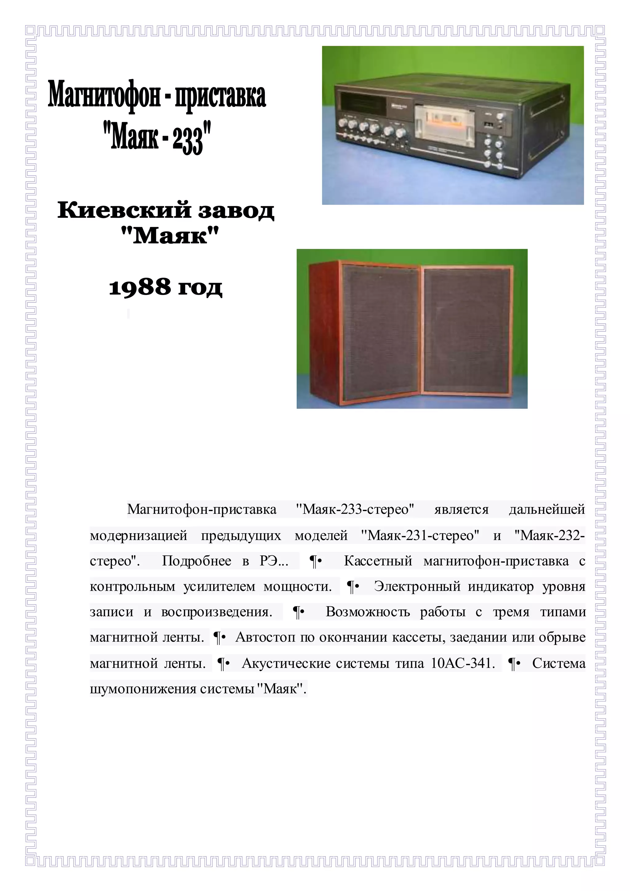 - 
Магнитофон-приставка ''Маяк-233-стерео'' является дальнейшей 
модернизацией предыдущих моделей ''Маяк-231-стерео'' и ''Маяк-232- 
стерео''. Подробнее в РЭ... ¶• Кассетный магнитофон-приставка с 
контрольным усилителем мощности. ¶• Электронный индикатор уровня 
записи и воспроизведения. ¶• Возможность работы с тремя типами 
магнитной ленты. ¶• Автостоп по окончании кассеты, заедании или обрыве 
магнитной ленты. ¶• Акустические системы типа 10AC-341. ¶• Система 
шумопонижения системы ''Маяк''. 
 