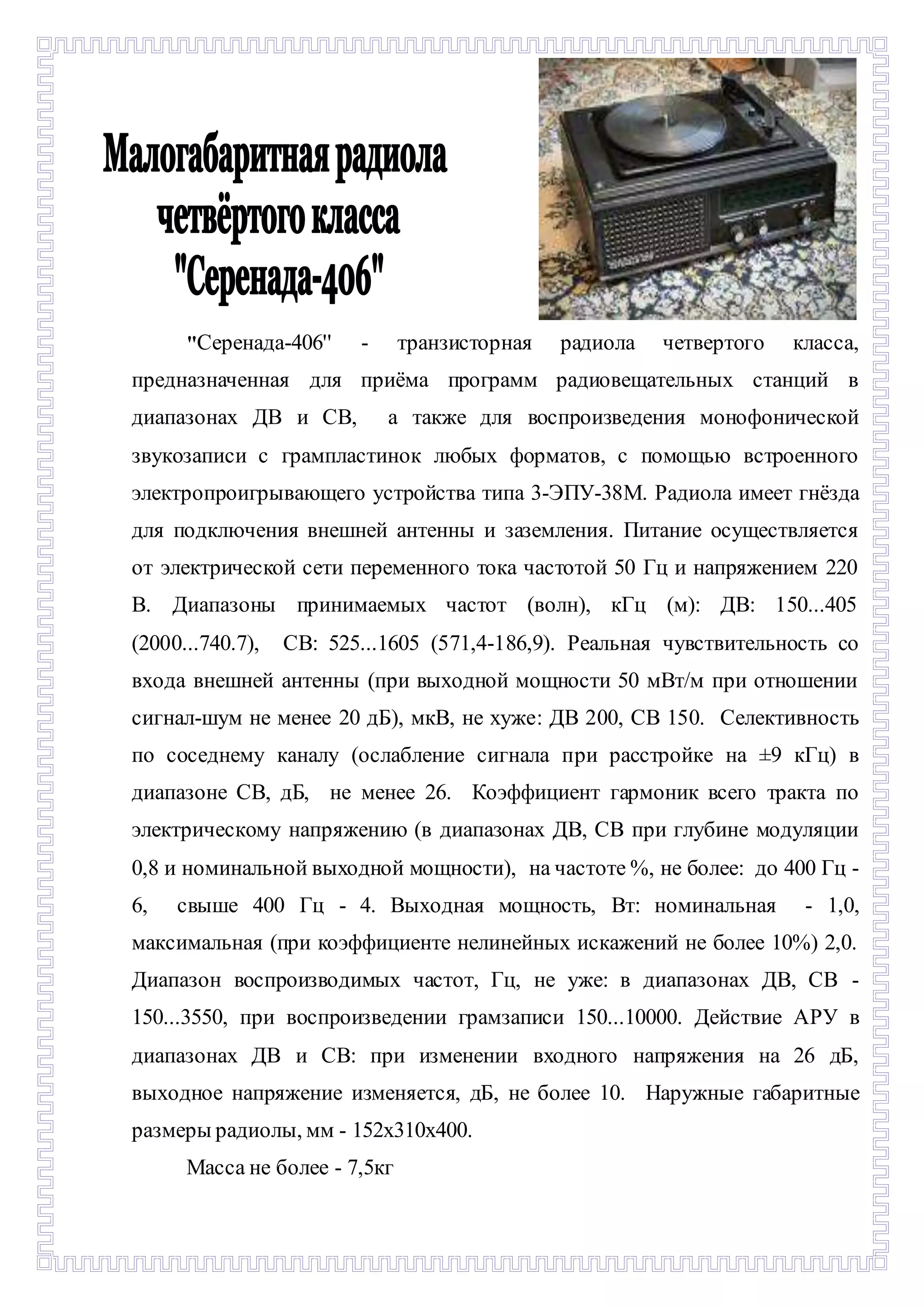 "Серенада-406'' - транзисторная радиола четвертого класса, 
предназначенная для приёма программ радиовещательных станций в 
диапазонах ДВ и СВ, а также для воспроизведения монофонической 
звукозаписи с грампластинок любых форматов, с помощью встроенного 
электропроигрывающего устройства типа 3-ЭПУ-38М. Радиола имеет гнёзда 
для подключения внешней антенны и заземления. Питание осуществляется 
от электрической сети переменного тока частотой 50 Гц и напряжением 220 
В. Диапазоны принимаемых частот (волн), кГц (м): ДВ: 150...405 
(2000...740.7), СВ: 525...1605 (571,4-186,9). Реальная чувствительность со 
входа внешней антенны (при выходной мощности 50 мВт/м при отношении 
сигнал-шум не менее 20 дБ), мкВ, не хуже: ДВ 200, СВ 150. Селективность 
по соседнему каналу (ослабление сигнала при расстройке на ±9 кГц) в 
диапазоне СВ, дБ, не менее 26. Коэффициент гармоник всего тракта по 
электрическому напряжению (в диапазонах ДВ, СВ при глубине модуляции 
0,8 и номинальной выходной мощности), на частоте %, не более: до 400 Гц - 
6, свыше 400 Гц - 4. Выходная мощность, Вт: номинальная - 1,0, 
максимальная (при коэффициенте нелинейных искажений не более 10%) 2,0. 
Диапазон воспроизводимых частот, Гц, не уже: в диапазонах ДВ, СВ - 
150...3550, при воспроизведении грамзаписи 150...10000. Действие АРУ в 
диапазонах ДВ и СВ: при изменении входного напряжения на 26 дБ, 
выходное напряжение изменяется, дБ, не более 10. Наружные габаритные 
размеры радиолы, мм - 152х310х400. 
Масса не более - 7,5кг 
 