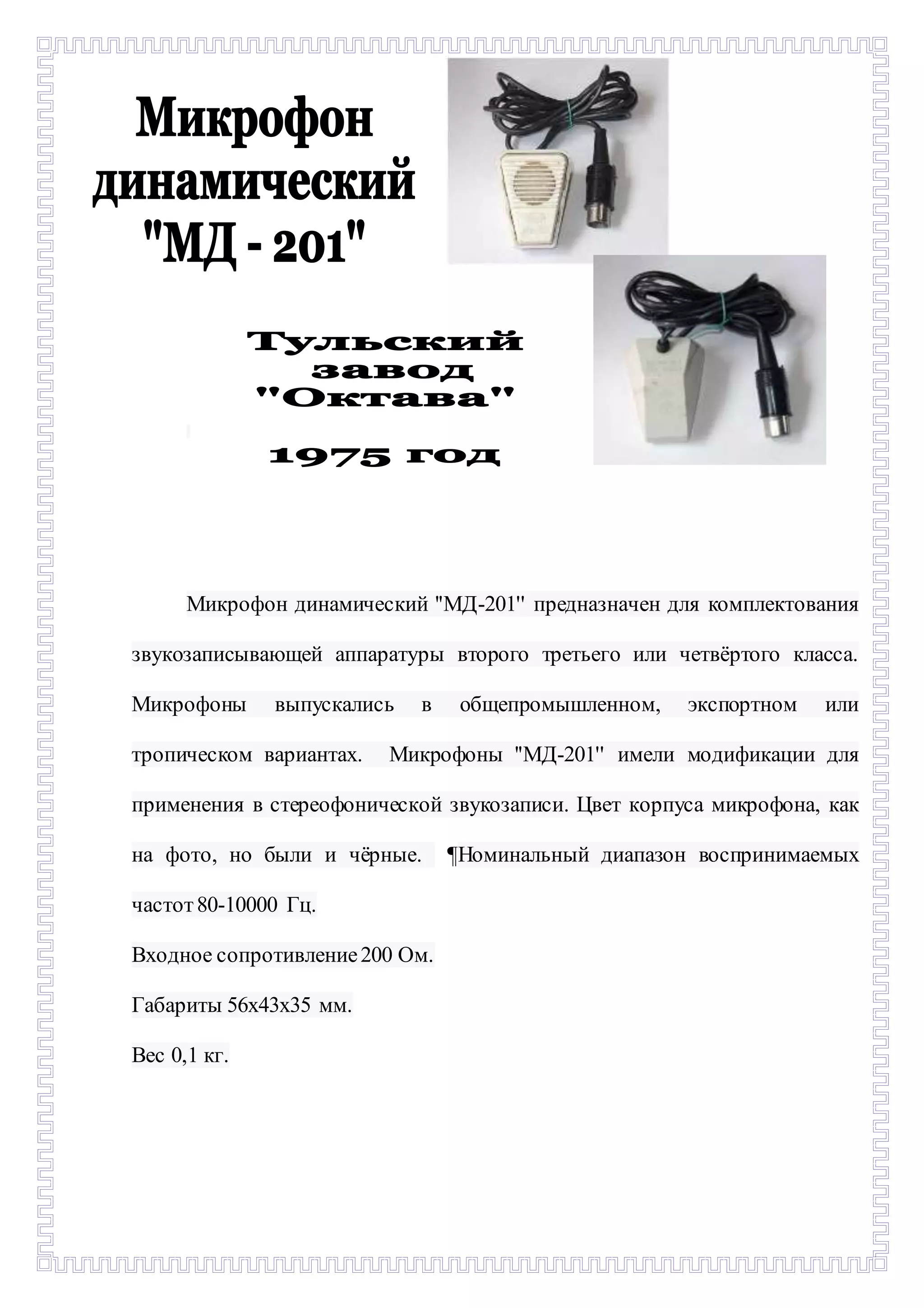 - 
Микрофон динамический ''МД-201'' предназначен для комплектования 
звукозаписывающей аппаратуры второго третьего или четвёртого класса. 
Микрофоны выпускались в общепромышленном, экспортном или 
тропическом вариантах. Микрофоны ''МД-201'' имели модификации для 
применения в стереофонической звукозаписи. Цвет корпуса микрофона, как 
на фото, но были и чёрные. ¶Номинальный диапазон воспринимаемых 
частот 80-10000 Гц. 
Входное сопротивление 200 Ом. 
Габариты 56х43х35 мм. 
Вес 0,1 кг. 
 